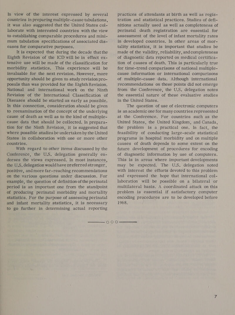 In view of the interest expressed by several countries in preparing multiple-cause tabulations, it was also suggested that the United States col- laborate with interested countries with the view to establishing comparable procedures and mini- mum tabulation specifications of associated dis- eases for comparative purposes. It is expected that during the decade that the Eighth Revision of the ICD will be in effect ex- tensive use will be made of the classification for morbidity statistics. This experience will be invaluable for the next revision. However, more opportunity should be given to study revision pro- posals than was provided for the Eighth Revision. National and international work on the Ninth Revision of the International Classification of Diseases should be started as early as possible. In this connection, consideration should be given to reexamination of the concept of the underlying cause of death as well as to the kind of multiple- cause data that should be collected. In prepara- tion for the Ninth Revision, it is suggested that where possible studies be undertaken by the United States in collaboration with one or more other countries. With regard to other items discussed by the Conference, the U.S. delegation generally en- dorses the views expressed. In most instances, the U.S. delegation would have preferred stronger, positive, and more far-reaching recommendations on the various questions under discussion. For example, the question of definition of the perinatal period is an important one from the standpoint of producing perinatal morbidity and mortality statistics. For the purpose of assessing perinatal and infant mortality statistics, it is necessary to go further in determining actual reporting  practices of attendants at birth as well as regis- tration and statistical practices. Studies of defi- nitions actually used as well as completeness of perinatal death registration are essential for assessment of the level of infant mortality rates in developed countries. In other areas of mor- tality statistics, it is important that studies be made of the validity, reliability, and completeness of diagnostic data reported on medical certifica- tion of causes of death. This is particularly true for time-trend comparisons of national multiple- cause information or international comparisons of multiple-cause data. Although international recommendations on these points did not emerge from the Conference, the U.S. delegation notes the essential nature of these evaluative studies in the United States. The question of use of electronic computers is an academic one for many countries represented at the Conference. For countries such as the United States, the United Kingdom, and Canada, the problem is a practical one. In fact, the feasibility of conducting large-scale statistical programs in hospital morbidity and on multiple causes of death depends to some extent on the future development of procedures for encoding of diagnostic information by use of computers. This is in areas where important developments may be expected. The U.S. delegation noted with interest the efforts devoted to this problem and expressed the hope that international col- laboration will be possible on a bilateral or multilateral basis. A coordinated attack on this problem is essential if satisfactory computer encoding procedures are to be developed before 1968.