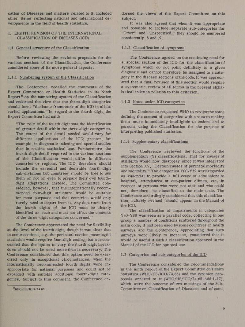 cation of Diseases and matters related to it, included other items reflecting national and international de- velopments in the field of health statistics. 1, ELGHTH REVISION OF THE INTERNATIONAL CLASSIFICATION OF DISEASES (ICD) 1.1 General structure of the Classification Before reviewing the revision proposals for the various sections of the Classification, the Conference considered some of its more general aspects. 1.1.1 Numbering system of the Classification The Conference recalled the comments of the Expert Committee on Health Statistics in its Ninth Report” on the numbering system of the Classification and endorsed the view that the three-digit categories should form the basic framework of the ICD in all its varied applications. In regard to the fourth digit, the Expert Committee had said: The role of the fourth digit was the identification of greater detail within the three-digit categories. The extent of the detail needed would vary for different applications of the ICD; greater, for example, in diagnostic indexing and special studies than in routine statistical use. Furthermore, the fourth-digit detail required in the various sections of the Classification would | differ in different countries or regions. The ICD, therefore, should include the essential and desirable fourth-digit sub-divisions but countries should be free to use them or not or even to prepare their own fourth- digit adaptations instead. The Committee con- sidered, however, that the internationally recom- mended four-digit structure would be suitable for most purposes and that countries would only rarely need to depart from it. Any departure from the fourth digits of the ICD must be clearly identified as such and must not affect the contents of the three-digit categories concerned, The Conference appreciated the need for flexibility at the level of the fourth digit, though it was clear that in some sections, e.g. the perinatal section, meaningful statistics would require four-digit coding, but was con- cerned that the option to vary the fourth-digit break- down should not be used more than is necessary. The Conference considered that this option need be exer- cised only in exceptional circumstances, when the internationally recommended fourth digits were in- appropriate for national purposes and could not be expanded with suitable additional fourth-digit cate- gories. Subject to this comment, the Conference en- 2WHO/HS/ICD/74.65 dorsed the views of the Expert Committee on this subject. It was also agreed that when it was appropriate and possible to include separate sub-categories for Other and ''Unspecified,' they should be numbered consistently .8 and .9. 1.1.2 Classification of symptoms The ‘Conference agreed on the continuing need for a special section of the ICD for the classification of symptoms which do not point definitely to a given diagnosis and cannot therefore be assigned to a cate- gory in the disease sections of the code. It was appreci- ated that a final revision of this section would require a systematic review of all terms in the present alpha- betical index in relation to this criterion. 1.1.3 Notes under ICD categories The Conference requested WHO to review the notes defining the content of categories with a viewto making them more immediately intelligible to coders and to persons using the Classification for the purpose of interpreting published statistics. 1.1.4 Supplementary classifications The Conference reviewed the functions of the supplementary (Y) classifications. That for causes of stillbirth would now disappear since it 'was integrated into Section XV, ''Certain causes of perinatal morbidity and mortality. The categories YOO-Y29 were regarded as essential to provide a full count of admissions to hospital, attendances at out-patient clinics, etc. »in respect of persons who were not sick and who could not, therefore, be classified to the main code. The Conference accordingly considered that this classifica- tion, suitably revised, should appear in the Manual of the ICD. The classification of impairments in categories Y40-Y88 was seen as a parallel code, collecting in one group a number of conditions scattered throughout the main code. It had been used by somecountries in health surveys and the Conference, appreciating that such surveys were likely to increase, considered that it would be useful if such a classification appeared in the Manual of the ICD for optional use. 162 Categories and sub-categories of the ICD The Conference considered the recommendations in the ninth report of the Expert Committee on Health Statistics (WHO/HS/ICD/74.65) and the revision pro- posals annexed to it (WHO/HS/ICD/74.65 Add.1-17), which were the outcome of two meetings of the Sub- Committee on Classification of Diseases and of com-