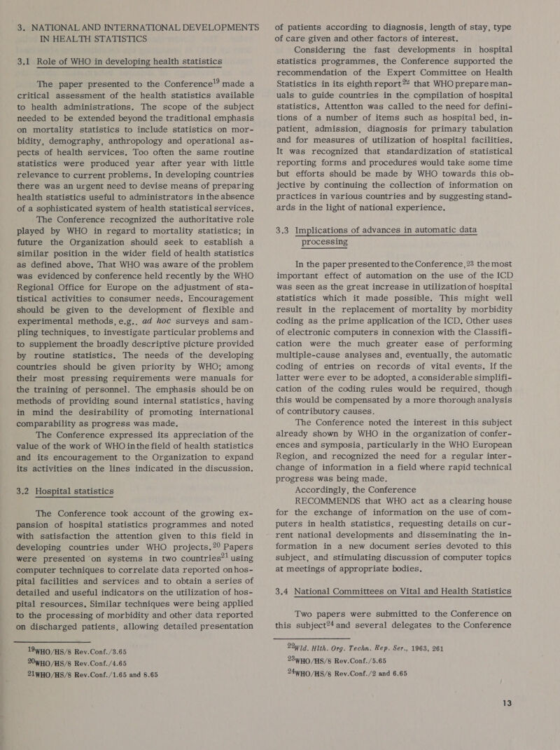 3. NATIONAL AND INTERNATIONAL DEVELOPMENTS IN HEALTH STATISTICS 3.1 Role of WHO in developing health statistics The paper presented to the Conference!’ made a critical assessment of the health statistics available to health administrations. The scope of the subject needed to be extended beyond the traditional emphasis on mortality statistics to include statistics on mor- bidity, demography, anthropology and operational as- pects of health services. Too often the same routine statistics were produced year after year with little relevance to current problems. In developing countries there was an urgent need to devise means of preparing health statistics useful to administrators inthe absence of a sophisticated system of health statistical services. The Conference recognized the authoritative role played by WHO in regard to mortality statistics; in future the Organization should seek to establish a similar position in the wider field of health statistics as defined above. That WHO was aware of the problem was evidenced by conference held recently by the WHO Regional Office for Europe on the adjustment of sta- tistical activities to consumer needs, Encouragement should be given to the development of flexible and experimental methods, e.g.. ad hoc surveys and sam- pling techniques, to investigate particular problems and to supplement the broadly descriptive picture provided by routine statistics. The needs of the developing countries should be given priority by WHO; among their most pressing requirements were manuals for the training of personnel. The emphasis should be on methods of providing sound internal statistics, having in mind the desirability of promoting international comparability as progress was made. The Conference expressed its appreciation of the value of the work of WHO inthe field of health statistics and its encouragement to the Organization to expand its activities on the lines indicated in the discussion. 3.2 Hospital statistics The Conference took account of the growing ex- pansion of hospital statistics programmes and noted with satisfaction the attention given to this field in developing countries under WHO projects.2° Papers were presented ‘on systems in two countries”! using computer techniques to correlate data reported onhos- pital facilities and services and to obtain a series of detailed and useful indicators on the utilization of hos- pital resources, Similar techniques were being applied to the processing of morbidity and other data reported on discharged patients, allowing detailed presentation 19WHO/HS/8 Rev.Conf./3.65 20WHO /HS/8 Rev.Conf./4.65 21WHO/HS/8 Rev.Conf./1.65 and 8.65 of patients according to diagnosis, length of stay, type of care given and other factors of interest. Considering the fast developments in hospital statistics programmes, the Conference supported the recommendation of the Expert Committee on Health Statistics in its eighth report 2 that WHO prepare man- uals to guide countries in the compilation of hospital statistics, Attention was called to the need for defini- tions of a number of items such as hospital bed, in- patient, admission, diagnosis for primary tabulation and for measures of utilization of hospital facilities. It was recognized that standardization of statistical reporting forms and procedures would take some time but efforts should be made by WHO towards this ob- jective by continuing the collection of information on practices in various countries and by suggesting stand- ards in the light of national experience. 3.3 Implications of advances in automatic data processing In the paper presented to the Conference, 23 the most important effect of automation on the use of the ICD was seen as the great increase in utilization of hospital statistics which it made possible. This might well result in the replacement of mortality by morbidity coding as the prime application of the ICD. Other uses of electronic computers in connexion with the Classifi- cation were the much greater ease of performing multiple-cause analyses and, eventually, the automatic coding of entries on records of vital events. If the latter were ever to be adopted, a considerable simplifi- cation of the coding rules would be required, though this would be compensated by a more thorough analysis of contributory causes. The Conference noted the interest in this subject already shown by WHO in the organization of confer- ences and symposia, particularly in the WHO European Region, and recognized the need for a regular inter- change of information in a field where rapid technical progress was being made. Accordingly, the Conference RECOMMENDS that WHO act as a clearing house for the exchange of information on the use of com- puters in health statistics, requesting details on cur- rent national developments and disseminating the in- formation in a new document series devoted to this subject, and stimulating discussion of computer topics at meetings of appropriate bodies. 3.4 National Committees on Vital and Health Statistics Two papers were submitted to the Conference on this subject?4and several delegates to the Conference 23WHO/HS/8 Rev.Conf./5.65 24WHO/HS/8 Rev.Conf./2 and 6.65