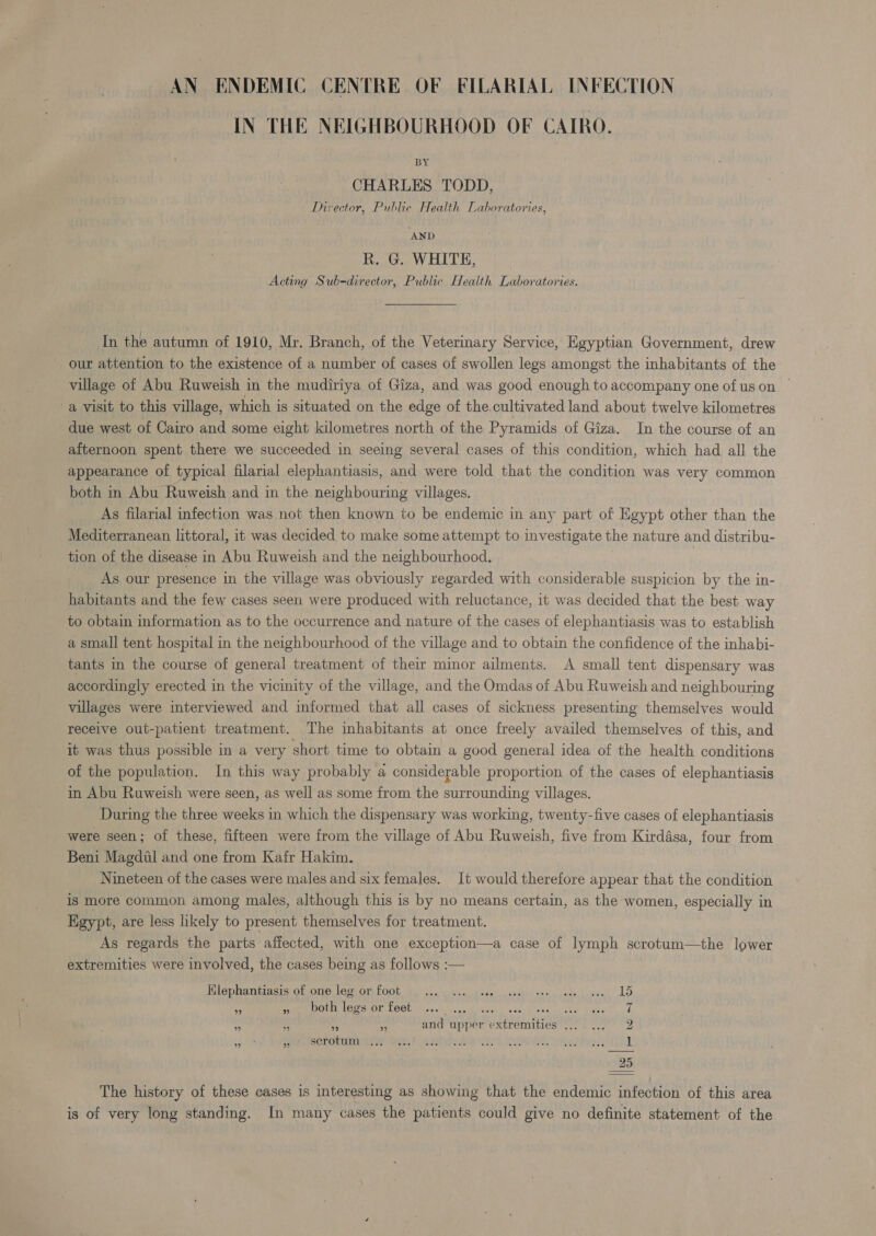 IN THE NEIGHBOURHOOD OF CAIRO. ; BY CHARLES TODD, Director, Public Health Laboratories, ‘AND R. G. WHITE, Acting Sub-director, Public Health Laboratories. In the autumn of 1910, Mr. Branch, of the Veterinary Service, Egyptian Government, drew our attention to the existence of a number of cases of swollen legs amongst the inhabitants of the village of Abu Ruweish in the mudiriya of Giza, and was good enough to accompany one of uson — a visit to this village, which is situated on the edge of the, cultivated land about twelve kilometres due west of Cairo and some eight kilometres north of the Pyramids of Giza. In the course of an afternoon spent there we succeeded in seeing several cases of this condition, which had all the appearance of typical filarial elephantiasis, and were told that the condition was very common both in Abu Ruweish and in the neighbouring villages. As filarial infection was not then known to be endemic in any part of Egypt other than the Mediterranean littoral, it was decided to make some attempt to investigate the nature and distribu- tion of the disease in Abu Ruweish and the neighbourhood. As our presence in the village was obviously regarded with considerable suspicion by the in- habitants and the few cases seen were produced with reluctance, it was decided that the best way to obtain information as to the occurrence and nature of the cases of elephantiasis was to establish a small tent hospital in the neighbourhood of the village and to obtain the confidence of the inhabi- tants in the course of general treatment of their minor ailments. A small tent dispensary was accordingly erected in the vicinity of the village, and the Omdas of Abu Ruweish and neighbouring villages were interviewed and informed that all cases of sickness presenting themselves would receive out-patient treatment. The inhabitants at once freely availed themselves of this, and it was thus possible in a very short time to obtain a good general idea of the health conditions of the population. In this way probably a considerable proportion of the cases of elephantiasis in Abu Ruweish were seen, as well as some from the surrounding villages. During the three weeks in which the dispensary was working, twenty-five cases of elephantiasis were seen; of these, fifteen were from the village of Abu Ruweish, five from Kirdasa, four from Beni Magdul and one from Kafr Hakim. Nineteen of the cases were males and six females. It would therefore appear that the condition is more common among males, although this is by no means certain, as the women, especially in Egypt, are less likely to present themselves for treatment. As regards the parts affected, with one exception—a case of lymph scrotum—the lower extremities were involved, the cases being as follows :— Hlephantiasis of one leg or foot ‘3 » both legs or feet eb) 2) 29 ” Se scrotmmls 4 and upper extremities .. ble bo -— ele bo I or The history of these cases is interesting as showing that the endemic infection of this area is of very long standing. In many cases the patients could give no definite statement of the