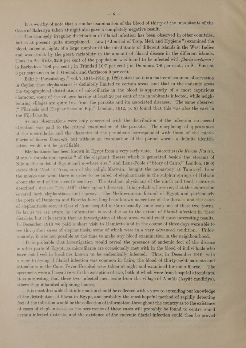 Se Ly ee It is worthy of note that a similar examination of the blood of thirty of the inhabitants of the Oasis of Bahartya taken at night also gave a completely negative result. The ‘strangely irregular distribution of filarial infection has been observed in other countries,,. but is at present quite unexplained. Low (‘ Journal of Trop. Med. and Hygiene”) examined the blood, taken at night, of a large number of the inhabitants of different islands in the West Indies and was struck by the great, variability in the amount of filarial disease in the different islands. Thus, in St. Kitts, 32°8 per cent of the population was found to be infected with filaria nocturna ; in Barbadoes 12-6 per cent ; in Trinidad 10-7 per cent ; in Dominica 7°6 per cent ; in St. Vincent 6 per cent and in both Greniias and Carriacon 0 per oats Bahr (&lt; Parasitology,” vol. 7, 1914-1915, p. 128) notes that it is a matter of common observation in Ceylon that elephantiasis 1s definitely limited to certain areas, and that in the endemic areas the topographical distribution of microfilarie in the blood is apparently of a most capricious character, some of the villages having at least 26 per cent of the inhabitants infected, while neigh- bouring villages are quite free from the parasite and its associated diseases. The same observer (“« Filariasis and Elephantiasis in Fiji,” London, 1912, p. 8) found that this was also the case in the Fiji Islands. As our observations were only concerned with the dieeibenee of the infection, no special attention was paid to the critical examination of the parasite. The morphological appearances of the microfilarize and the character of the periodicity corresponded with those of the micro- filarize of filaria Bancrofti, but without an examination of the parent worms a definite identifi- cation would not be justifiable. Elephantiasis has been known in Kgypt from a very early date. Lucretius (De Rerum Natura, “of the elephant disease which is generated beside the streams of Nile in the midst of Egypt and nowhere else, ” and Lane-Poole (“Story of Cairo,” London, 1906) states that ‘Abd el ‘Aziz, son of the caliph Marwan, bought the monastery at Tamweyh from the monks and went there in order to be cured of elephantiasis in the sulphur springs of Helwan about the end of the seventh century. The Arabian physicians of the ninth and tenth centuries described a disease ‘‘ Da-el fil’’ (the elephant disease). It is probable, however, that this expression ’ covered both elephantiasis and leprosy. The Mediterranean littoral of Egypt and particularly the ports of Damietta and Rosetta have long been known as centres of the disease, and the cases of elephantiasis seen at Qasr el ‘Aini hospital in Cairo usually come from one of these two towns. So far as we are aware,no information is available as to the extent of filarial infection in these 5 districts, but it is certain that an investigation of these areas would yield most interesting results. In December 1910 we paid a short visit to Damietta and in the course of three days were able to see thirty-four cases of elephantiasis, some of which were in a very advanced condition. Unfor- tunately, it was not possible at the time to make any blood examination in the neighbourhood. It is probable that investigation would reveal the presence of endemic foci of the disease in other parts of Egypt, as microfilarix are occasionally met with in the blood of individuals who’ have not lived in localities known to be endemically infected. Thus, in December 1910, with a view to seeing if filarial infection was common in Cairo, the blood of thirty-eight patients and attendants in the Cairo Fever Hospital were taken at night and examined for microfilariz. The specimens were all negative with the exception of two, both of which were from hospital attendants. It is interesting that these two infected men came from the village of Abnib (Asyat mudiriya), where they inhabited adjoining houses. It is most desirable that information should be collected with a view to extending our knowledge of the distribution of filaria in Egypt, and probably the most hopeful method of rapidly detecting foci of the infection would be the collection of information throughout the country as to the existence of cases of elephantiasis, as the occurrence of these cases will probably be found to centre round certain infected districts, and the existence ofthe endemic filarial infection could then be proved Munro’s translation) speaks