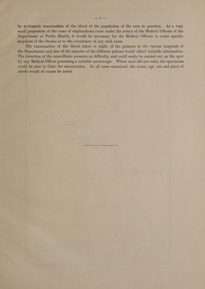 a a by systematic examination of the blood of the population of the area in question. As a very small proportion of the cases of elephantiasis come under the notice of the Medical Officers of the Department of Public Health, it would be necessary for the Medical Officers to make specific enquiries of the Omdas as to the occurrence of any such cases, The examination of the blood, taken at night, of the patients im the various hospitals of the Department and also of the inmates of the different prisons would afford valuable information. The detection of the microfilaria presents no difficulty and could easily be carried out on the spot by any Medical Officer possessing a suitable microscope. Where such did not exist, the specimens could be sent to Cairo for examination. In all cases examined, the name, age, sex and place of abode would of course be noted.