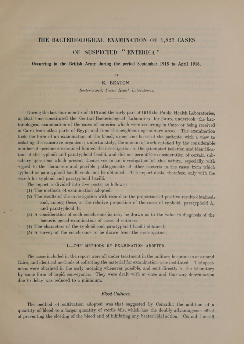 OF SUSPECTED “ ENTERICA ” Occurring in the British Army during the period September 1915 to April 1916. BY EK. BEATON, Bacteriologist, Public Health Laboratories. During the last four months of 1915 and the early part of 1916 the Public Health Laboratories, at that time constituted the Central Bacteriological Laboratory for Cairo, undertook the bac- teriological examination of the cases of enterica which were occurring in Cairo or being received in Cairo from other parts of Egypt and from the neighbouring military areas, The examination took the form of an examination of the blood, urine, and feces of the patients, with a view to isolating the causative organism ; unfortunately, the amount of work entailed by the considerable number of specimens examined limited the investigation to the attempted isolation and identifica- tion of the typhoid and paratyphoid bacilli, and did not permit~the consideration of certain sub- sidiary questions which present themselves in an investigation of this nature, especially with regard to the characters and possible pathogenicity of other bacteria in the cases from which typhoid or paratyphoid bacilli could not be obtained. The report deals, therefore, only with the search for typhoid and paratyphoid bacilli. The report is divided into five parts, as follows :— (1) The methods of examination adopted. (2) The results of the investigation with regard to the proportion of positive results obtaineds and, among these, to the relative proportion of the cases of typhoid, paratyphoid A, and paratyphoid B. (3) A consideration of such conclusions as may be drawn as to the value in diagnosis of the bacteriological examination of cases of enterica. (4) The characters of the typhoid and paratyphoid bacilli obtained. (5) A survey of the conclusions to be drawn from the investigation. I.—THE METHODS OF EXAMINATION ADOPTED. The cases included in the report were all under treatment in the military hospitals in or around Cairo, and identical methods of collecting the material for examination were instituted. The speci- mens were obtained in the early morning whenever possible, and sent directly to the laboratory by some form of rapid conveyance. They were dealt with at once and thus any deterioration due to delay was reduced to a minimum. Blood-Cultures. The method of cultivation adopted was that suggested by Conradi: the addition of a quantity of blood to a larger quantity of sterile bile, which has the doubly advantageous effect of preventing the clotting of the blood and of inhibiting any bactericidal action. Conradi himself