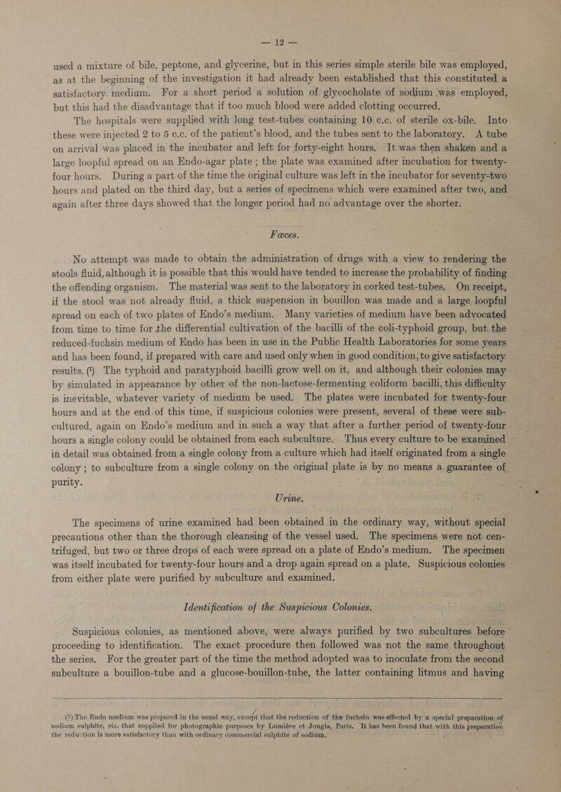 a used a mixture of bile, peptone, and glycerine, but in this series simple sterile bile was employed, as at the beginning of the investigation it had already been established that this constituted a satisfactory: medium. For a short period a solution of glycocholate of sodium ‘was employed, but this had the disadvantage that if too much blood were added clotting occurred. The hospitals were supplied with long test-tubes containing 10 c¢.c. of sterile ox-bile. Into these were injected 2 to 5 c.c. of the patient’s blood, and the tubes sent to the laboratory. A tube on arrival was placed in the incubator and left for forty-eight hours. It was then shaken and a large loopful spread on an Endo-agar plate ; the plate was examined after incubation for twenty- four hours. During a part of the time the original culture was left in the incubator for seventy-two hours and plated on the third day, but a series of specimens which were examined after two, and again after three days showed that the longer period had no advantage over the shorter. Feces. No attempt was made to obtain the administration of drugs with a view to rendering the stools fluid, although it is possible that this would have tended to increase the probability of finding the offending organism. The material was sent to the laboratory in corked test-tubes. On receipt, if the stool was not already fluid, a thick suspension in bouillon was made and a large loopful spread on each of two plates of Endo’s medium. Many varieties of medium have been advocated from time to time for the differential cultivation of the bacilli of the coli-typhoid group, but the reduced-fuchsin medium of Endo has been in use in the Public Health Laboratories for some years and has been found, if prepared with care and used only when in good condition, to give satisfactory results.) The typhoid and paratyphoid bacilli grow well on it, and although their colonies may — by simulated in appearance by other of the non-lactose-fermenting coliform bacilli, this difficulty . is inevitable, whatever variety of medium be used. The plates were incubated for twenty-four hours and at the end.of this time, if suspicious colonies were present, several of these were sub- cultured, again on Endo’s medium and in such a way that after a further period of twenty-four hours a single colony could be obtained from each subculture. Thus every culture to be examined - in detail was obtained from a single colony from a culture which had itself originated from a single colony ; to subculture from a single colony on the original plate is by no means a guarantee of. purity. . eo Urine. The specimens of urine examined had been obtained in the ordinary way, without special precautions other than the thorough cleansing of the vessel used. The specimens were not cen- trifuged, but two or three drops of each were spread on a plate of Endo’s medium. The specimen was itself incubated for twenty-four hours and a drop again spread on a plate. Suspicious colonies from either plate were purified by subculture and examined. . Identification of the Suspicious Colonies. Suspicious colonies, as mentioned above, were always purified by two subcultures before proceeding to identification. The exact procedure then followed was not the same throughout the series. For the greater part of the time the method adopted was to inoculate from the second subculture a bouillon-tube and a glucose-bouillon-tube, the latter containing litmus and having   (‘) The Endo medium was prepared in the usual way, except that the reduction of the fuchsin was effected by a special preparation of sodium sulphite, viz. that supplied for photographic purposes by Lumiére et Jougla, Paris. It has been found that with this preparation the reduction is more satisfactory than with ordinary commercial sulphite of sodium. = t