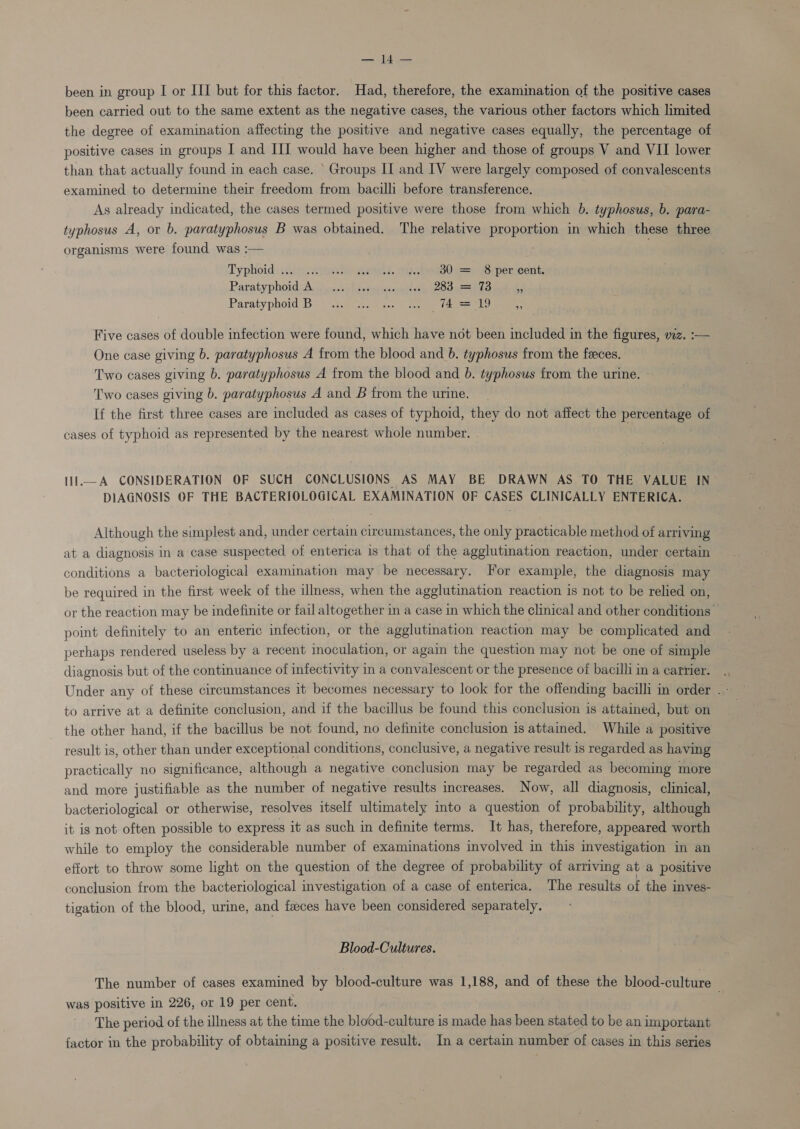 been carried out to the same extent as the negative cases, the various other factors which limited the degree of examination affecting the positive and negative cases equally, the percentage of positive cases in groups I and III would have been higher and those of groups V and VII lower than that actually found in each case. ‘Groups II and IV were largely composed of convalescents examined to determine their freedom from bacilli before transference. As already indicated, the cases termed positive were those from which b. typhosus, b. para- typhosus A, or b. paratyphosus B was obtained. The relative proportion in which these three organisms were found was :— Typhoid \:2/ 24st meee. cheta0 c=) epeneont: Paratyphoid:A. guaderhsssuiiticehiace (2099501 % Paratyphoid Bi hice ee! nee tee eg * Five cases of double infection were found, which have not been included in the figures, wz. :— One case giving b. paratyphosus A from the blood and b. typhosus from the feeces. Two cases giving b. paratyphosus A from the blood and b. typhosus from the urine. Two cases giving b. paratyphosus A and B from the urine. If the first three cases are included as cases of typhoid, they do not affect the percentage of cases of typhoid as represented by the nearest whole number. 11l.—A CONSIDERATION OF SUCH CONCLUSIONS AS MAY BE DRAWN AS TO THE VALUE IN DIAGNOSIS OF THE BACTERIOLOGICAL EXAMINATION OF CASES CLINICALLY ENTERICA. Although the simplest and, under certain circumstances, the only practicable method of arriving at a diagnosis in a case suspected of enterica is that of the agglutination reaction, under certain conditions a bacteriological examination may be necessary. For example, the diagnosis may be required in the first week of the illness, when the agglutination reaction is not to be relied on, or the reaction may be indefinite or fail altogether in a case in which the clinical and other conditions point definitely to an enteric infection, or the agglutination reaction may be complicated and. perhaps rendered useless by a recent inoculation, or again the question may not be one of simple diagnosis but of the continuance of infectivity in a convalescent or the presence of bacilli in a carrier. Under any of these circumstances it becomes necessary to look for the offending bacilli in order . - to arrive at a definite conclusion, and if the bacillus be found this conclusion is attained, but on the other hand, if the bacillus be not found, no definite conclusion is attained. While a positive result is, other than under exceptional conditions, conclusive, a negative result is regarded as having practically no significance, although a negative conclusion may be regarded as becoming more and more justifiable as the number of negative results increases. Now, all diagnosis, clinical, bacteriological or otherwise, resolves itself ultimately into a question of probability, although it is not often possible to express it as such in definite terms. It has, therefore, appeared worth while to employ the considerable number of examinations involved in this investigation in an effort to throw some light on the question of the degree of probability of arriving at a positive conclusion from the bacteriological investigation of a case of enterica. The results of the inves- tigation of the blood, urine, and faeces have been considered separately. Blood-Cultures. The number of cases examined by blood-culture was 1,188, and of these the blood-culture was positive in 226, or 19 per cent. The period of the illness at the time the blood-culture is made has been stated to be an important factor in the probability of obtaining a positive result. In a certain number of cases in this series