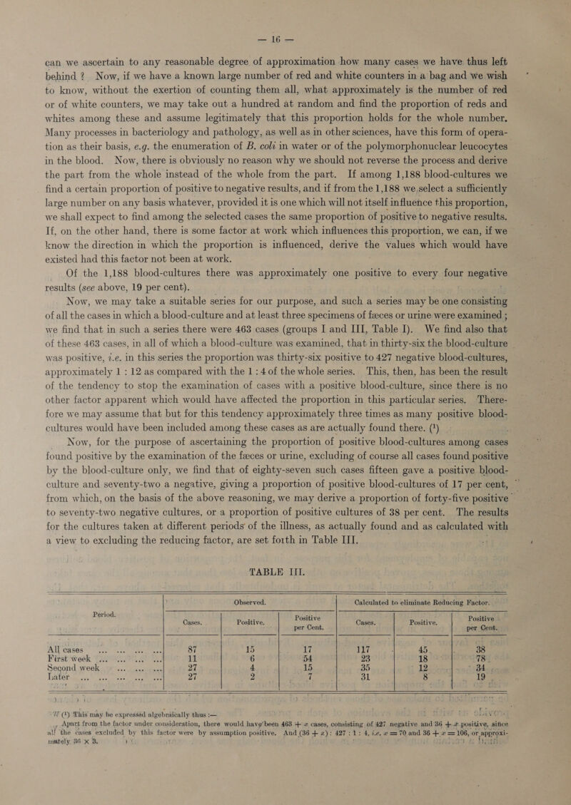 — 16— can we ascertain to any reasonable degree of approximation how many cases we have thus left behind 2. Now, if we have a known large number of red and white counters in a’ bag and Wwe wish to know, without the exertion of counting them all, what approximately is the number of red or of white counters, we may take out a hundred at random and find the proportion of reds and whites among these and assume legitimately that this proportion holds for the whole number. Many processes in bacteriology and pathology, as well as in other sciences, have this form of opera- tion as their basis, e.g. the enumeration of B. coli in water or of the polymorphonuclear leucocytes in the blood. Now, there is obviously no reason why we should not reverse the process and derive the part from the whole instead of the whole from the part. If among 1,188 blood-cultures we find a certain proportion of positive to negative results, and if from the 1,188 we,select a sufficiently large number on any basis whatever, provided it is one which will not itself influence this proportion, we shall expect to find among the selected cases the same proportion of positive to negative results. If, on the other hand, there is some factor at work which influences this proportion, we can, if we know the direction in which the proportion is influenced, derive the values which would have existed had this factor not been at work. Of the 1,188 blood-cultures there was approximately one positive to every four negative results (see above, 19 per cent). é. Now, we may take a suitable series for our purpose, and such a series may be one opnectiae of all the cases in which a blood-culture and at least three specimens of faeces or urine were examined ; we find that in such a series there were 463 cases (groups I and III, Table I). We find also that of these 463 cases, in all of which a blood-culture was examined, that in thirty-six the blood-culture _ was positive, 7.e. in this series the proportion was thirty-six positive to 427 negative blood-cultures, approximately 1 ; 12 as compared with the 1:4 of the whole series. This, then, has been the result of the tendency to stop the examination of cases with a positive blood-culture, since there is no other factor apparent which would have affected the proportion in this particular series, ‘There- fore we may assume that but for this tendency approximately three times as many positive blood- cultures would have been included among these cases as are actually found there. (?) Now, for the purpose of ascertaining the proportion of positive blood-cultures among cases found positive by the examination of the feeces or urine, excluding of course all cases found positive by the blood-culture only, we find that of eighty-seven such cases fifteen gave a positive blood- culture and seventy-two a negative, giving a proportion of positive blood-cultures of 17 per cent, — from which, on the basis of the above reasoning, we may derive a proportion of forty-five positive to seventy-two negative cultures, or a proportion of positive cultures of 38 per cent. The results for the cultures taken at different periods’ of the illness, as actually found and as calculated with a view to excluding the reducing factor, are set forth in Table ITI.     TABLE III. Observed. Calculated to eliminate Reducing Factor. Period. was Cases. Positive. Esa Cases. Positive. Positives : per Cent. per Cent. All cases De VISE Ry See a a 15 La, 117 Wiest Week Chee SRP 1S: 11 6 54 23 Second week Pe Pinte, ote: 27 4 15 35 2 as 31 hater RPh Stolen reg 9 i, 27    J TE (Q) This may be expressed algebraically thus :-— ‘ . _, Apart from the factor under consideration, there would have’ been 463 + 2 cases, consisting of 427 negative and 36 * we positing sifice