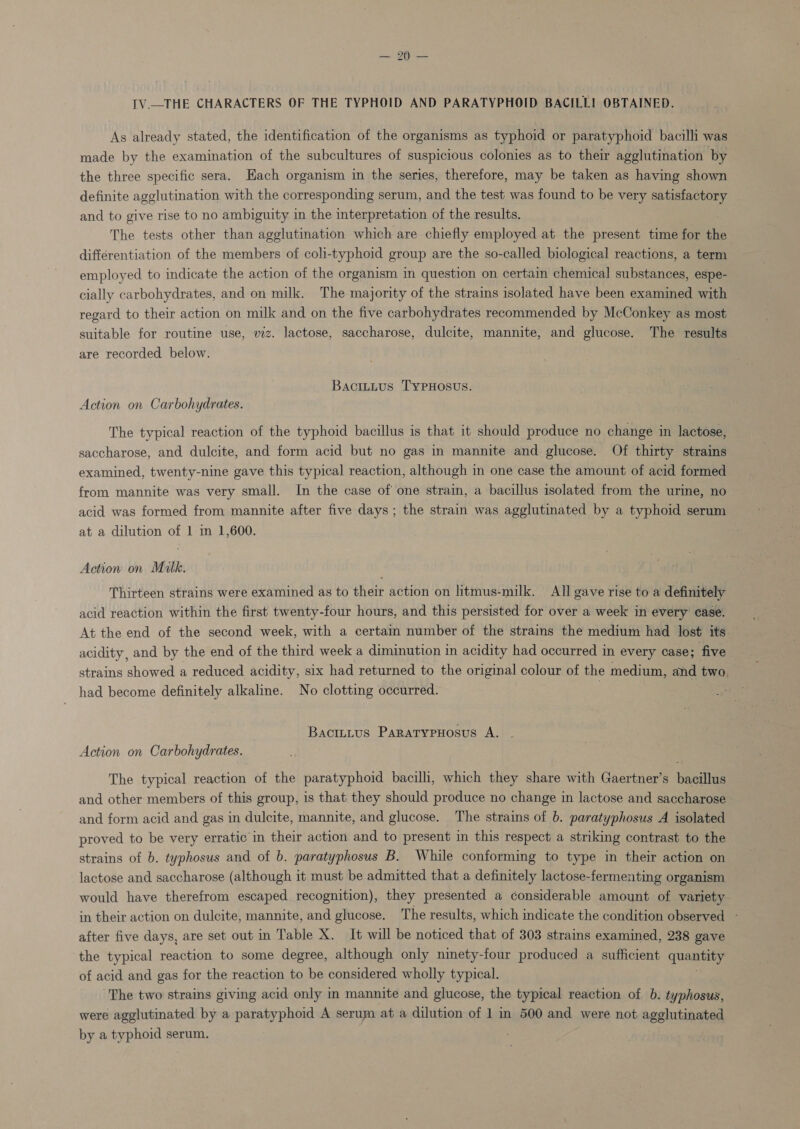 okies IV.—THE CHARACTERS OF THE TYPHOID AND PARATYPHOID BACILLI OBTAINED. As already stated, the identification of the organisms as typhoid or paratyphoid bacilli was made by the examination of the subcultures of suspicious colonies as to their agglutination by the three specific sera. Each organism in the series, therefore, may be taken as having shown definite agglutination with the corresponding serum, and the test was found to be very satisfactory and to give rise to no ambiguity in the interpretation of the results. The tests other than agglutination which are chiefly employed at the present time for the differentiation of the members of coli-typhoid group are the so-called biological reactions, a term employed to indicate the action of the organism im question on certain chemical substances, espe- cially carbohydrates, and on milk. The majority of the strains isolated have been examined with regard to their action on milk and on the five carbohydrates recommended by McConkey as most suitable for routine use, viz. lactose, saccharose, dulcite, mannite, and glucose. The results are recorded below. BaciLttus TyPHosus. Action on Carbohydrates. The typical reaction of the typhoid bacillus is that it should produce no change in lactose, saccharose, and dulcite, and form acid but no gas in mannite and glucose. Of thirty strains examined, twenty-nine gave this typical reaction, although in one case the amount of acid formed from mannite was very small. In the case of one strain, a bacillus isolated from the urine, no acid was formed from mannite after five days; the strain was agglutinated by a typhoid serum at a dilution of 1 in 1,600. Action on Malk. Thirteen strains were examined as to their action on litmus-milk. All gave rise to a definitely acid reaction within the first twenty-four hours, and this persisted for over a week in every case. At the end of the second week, with a certain number of the strains the medium had lost its- acidity, and by the end of the third week a diminution in acidity had occurred in every case; five strains showed a reduced acidity, six had returned to the original colour of the medium, and two, had become definitely alkaline. No clotting occurred. : Bacittitus Paratypuosus A. Action on Carbohydrates. The typical reaction of the paratyphoid bacilli, which they share with Gaertner’s bacillus and other members of this group, is that they should produce no change in lactose and saccharose and form acid and gas in dulcite, mannite, and glucose. The strains of b. paratyphosus A isolated proved to be very erratic in their action and to present in this respect a striking contrast to the strains of b. typhosus and of b. paratyphosus B. While conforming to type in their action on lactose and saccharose (although it must be admitted that a definitely lactose-fermenting organism would have therefrom escaped recognition), they presented a considerable amount of variety in their action on dulcite, mannite, and glucose. The results, which indicate the condition observed - after five days, are set out in Table X. It will be noticed that of 303 strains examined, 238 gave the typical reaction to some degree, although only ninety-four produced a sufficient quantity of acid and gas for the reaction to be considered wholly typical. The two strains giving acid only in mannite and glucose, the typical reaction of b. typhosus, were agglutinated by a paratyphoid A serum at a dilution of 1 in 500 and were not agglutinated by a typhoid serum.