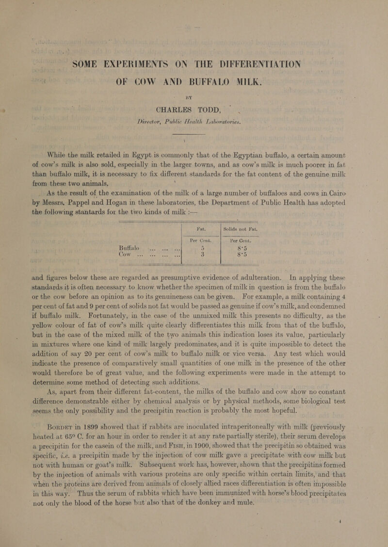 ek OF COW AND BUFFALO MILK. BY CHARLES TODD, Director, Public Health Laboratories. \ While the milk retailed in Egypt is commonly that of the Egyptian buffalo, a certain amount of cow’s milk is also sold, especially in the larger towns, and as cow’s milk is much poorer in fat | than buffalo milk, it is necessary to fix aifpvent standards for the fat content of the BenBing milk from these two animals, _ As the result of the examination of the milk of a large number of buffaloes and cows in Cairo- by Messrs, Pappel and Hogan in these laboratories, the Department of Public Health has adopted the following stantards for the two kinds of milk :—    Fat. Solids not Fat, Per Cent. Per Cent. Buttalo er 5 (sieti (COnvmanr tt iether nes 3 8°5   and figures below these are regarded as presumptive evidence of adulteration. In applying these standards it is often necessary to know whether the specimen of milk in question is from the buffalo or the cow before an opinion as to its genuineness can be given. For example, a milk containing 4 per cent of fat and 9 per cent of solids not fat would be passed as genuine if cow’s milk, and condemned if buffalo milk. Fortunately, in the case of the unmixed milk this presents no difficulty, as the yellow colour of fat of cow’s milk quite clearly differentiates this milk from that of the buffalo, but in the case of the mixed milk of the two animals this indication loses its value, particularly in mixtures where one kind of milk largely predominates, and it is quite impossible to detect the addition of say 20 per cent of cow’s milk to buffalo milk or vice versa. Any test which would indicate the presence of comparatively small quantities of one milk in the presence of the other would therefore be of great value, and the following experiments were made in the attempt to determine some method of detecting such additions. | As, apart from their different fat-content, the milks of the bufialo and cow show no constant difference demonstrable either by chemical analysis or by physical methods, some biological test seems the only possibility and the precipitin reaction is probably the most hopeful. Borvet in 1899 showed that if rabbits are inoculated intraperitoneally with milk (previously heated.at 65° C. for an hour in order to render it at any rate partially sterile), their serum develops a precipitin for the casein of the milk, and F1su, in 1900, showed that the precipitin so obtained was specific, z.e. a precipitin made by the injection. of cow milk gave a precipitate with cow milk but not with human or goat’s milk. Subsequent work has, however, shown that the precipitins formed by the injection of animals with various proteins are only specific within certain limits, and that when the proteins are derived from animals of closely allied races differentiation is often impossible in this way. Thus the serum of rabbits which have been immunized with horse’s blood precipitates not se the blood of the horse but also that of the donkey and mule.