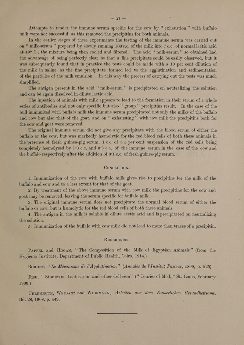 — 27 — |  Attempts to render the immune serum specific for the cow by “ exhaustion ” with buffalo milk were not successful, as this removed the precipitins for both animals. In the earlier stages of these experiments the testing of the immune serum was carried out on “ milk-serum ” prepared by slowly running 100c.c. of the milk into 7 c.c. of normal lactic acid at 40° C., the mixture being then cooled and filtered. The acid “ milk-serum ” so obtained had the advantage of being’ perfectly clear, so that a fine precipitate could be easily observed, but it was subsequently found that in practice the tests could be made with a 10 per cent dilution of the milk in saline, as the fine precipitate formed led to the agglutination and sedimentation of the particles of the milk emulsion. In this way the process of carrying out the tests was much simplified. The antigen present in the acid “ milk-serum and can be again dissolved in dilute lactic acid. The injection of animals with milk appears to lead to the formation in their serum of a whole series of antibodies and not only specific but also “‘ group” precipitins result. In the case of the bull immunized with buffalo milk the immune serum precipitated not only the milks of the buffalo and cow but also that of the goat, and on “ exhausting ” with cow milk the precipitins both for the cow and goat were removed. The original immune serum did not give any precipitate with the blood serum of either the buffalo or the cow, but was markedly hemolytic for the red blood cells of both these animals in ‘the presence of fresh guinea-pig serum, 1 c.c. of a 5 per cent suspension of the red cells being completely hemolysed by 1-0 c.c. and 0°3 c.c. of the immune serum in the case of the cow and the buffalo respectively after the addition of 0:1 ¢.c. of fresh guinea-pig serum. 29 is precipitated on neutralizing the solution CoNCLUSIONS. 1. Immunization of the cow with buffalo milk gives rise to precipitins for the milk of the buffalo and cow and to a less extent for that of the goat. 2. By treatment of the above immune serum with cow milk the precipitins for the cow and goat may be removed, leaving the serum specific for buffalo milk. 3. The original immune serum does not precipitate the normal blood serum of either the buffalo or cow, but is hemolytic for the red blood cells of both these animals. 4, The antigen in the milk is soluble in’ dilute acetic acid and is precipitated on neutralizing the solution. ; 5. Immunization of the buffalo with cow milk did not lead to more than traces of a precipitin. REFERENCES. Papre, and Hogan, “The Composition of the Milk of Egyptian Animals” (from the Hygienic Institute, Department of Public Health, Cairo, 1914.) Borpet, “ Le Mécanisme de l Agglutination” (Annales de I’ Institut Pasteur, 1899, p. 225). Fisu, “ Studies on Lactoserum and other Cell-sera” (“ Courier of Med.,” St. Louis, February 1900.) UnLENHUTH, WEIDANZ and WipEMANN, Arbeiten aus dem Karserlichen Gesundheitsamt, Bd. 28, 1908, p. 449.