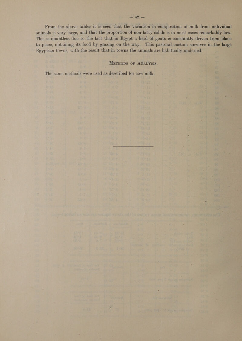 8 7.1 pao From the above tables it is seen that the variation in composition of milk from individual animals is very large, and that the proportion of non-fatty solids is in most cases remarkably low. This is doubtless due to the fact that in Egypt a herd of goats is constantly driven from place to place, obtaining its food by grazing on the way. This pastoral custom survives in the large Egyptian towns, with the result that in towns the animals are habitually underfed. MeEtTHOoDS oF ANALYSIS. The same methods were used as described for cow milk.