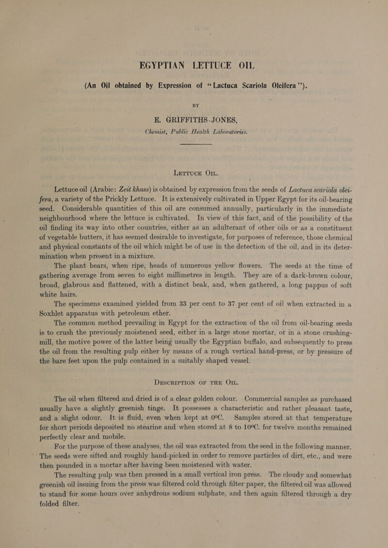 EGYPTIAN LETTUCE OIL (An Oil obtained by Expression of “Lactuca Scariola Oleifera’’). BY E. GRIFFITHS-JONES, Chemist, Public Health Laboratories. LETTUCE OIL. Lettuce oil (Arabic: Zeit khass) is obtained by expression from the seeds of Lactuca scariola olei- fera, a variety of the Prickly Lettuce. It is extensively cultivated in Upper Egypt for its oil-bearing seed. Considerable quantities of this oil are consumed annually, particularly in the immediate neighbourhood where the lettuce is cultivated. In view of this fact, and of the possibility of the oil finding its way into other countries, either as an adulterant of other oils or as a constituent of vegetable butters, it has seemed desirable to investigate, for purposes of reference, those chemical and physical constants of the oil which might be of use in the detection of the oil, and in its deter- mination when present in a mixture. 3 The plant bears, when ripe, heads of numerous yellow flowers. The seeds at the time of gathering average from seven to eight millimetres in length. They are of a dark-brown colour, broad, glabrous and flattened, with a distinct beak, and, when gathered, a long pappus of soft white hairs. The specimens examined yielded from 33 per cent to 37 per cent of oil when extracted in a Soxhlet apparatus with petroleum ether. ; The common method prevailing in Egypt for the extraction of the oil from oil-bearing seeds is to crush the previously moistened seed, either in a large stone mortar, or in a stone crushing- mill, the motive power of the latter being usually the Egyptian buffalo, and subsequently to press the oil from the resulting pulp either by means of a rough vertical hand-press, or by pressure of the bare feet upon the pulp contained in a suitably shaped vessel. DESCRIPTION OF THE OIL. _ The oil when filtered and dried is of a clear golden colour. Commercial samples as purchased usually have a slightly greenish tinge. It possesses a characteristic and rather pleasant taste, and a slight odour. It is fluid, even when kept at 0°C. Samples stored at that temperature for short periods deposited no stearine and when stored at 8 to 10°C. for twelve months remained perfectly clear and mobile. | For the purpose of these analyses, the oil was extracted from the seed in the following manner. The seeds were sifted and roughly hand-picked in order to remove particles of dirt, etc., and were then pounded in a mortar after having been moistened with water. The resulting pulp was then pressed in a small vertical iron press. The cloudy and somewhat greenish oil issuing from the press was filtered cold through filter paper, the filtered oil was allowed to stand for some hours over anhydrous sodium sulphate, and then again filtered through a dry folded filter.