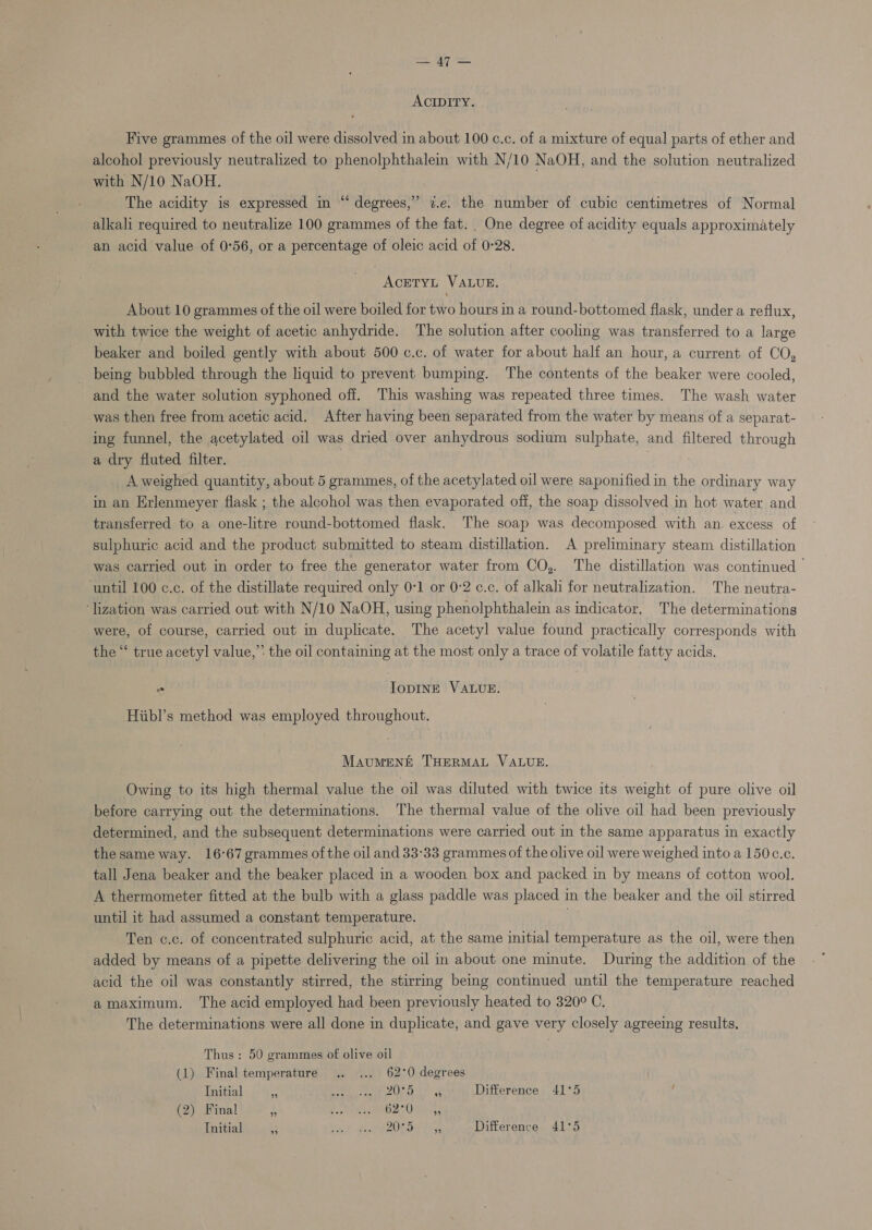 peel ACIDITY. Five grammes of the oil were dissolved in about 100 ¢.c. of a mixture of equal parts of ether and alcohol previously neutralized to phenolphthalein with N/10 NaOH, and the solution neutralized with N/10 NaOH. | | The acidity is expressed in “‘ degrees,” 7.e. the number of cubic centimetres of Normal alkali required to neutralize 100 grammes of the fat. One degree of acidity equals approximately an acid value of 0°56, or a percentage of oleic acid of 0°28. . ACETYL VALUE. About 10 grammes of the oil were boiled for two hours in a round-bottomed flask, under a reflux, with twice the weight of acetic anhydride. The solution after cooling was transferred to a large beaker and boiled gently with about 500 c.c. of water for about half an hour, a current of CO, being bubbled through the liquid to prevent bumping. The contents of the beaker were cooled, and the water solution syphoned off. This washing was repeated three times. The wash water -was then free from acetic acid. After having been separated from the water by means of a separat- ing funnel, the acetylated oil was dried over anhydrous sodium sulphate, and filtered through a dry fluted filter. A weighed quantity, about 5 grammes, of the acetylated oil were saponified in the ordinary way in an Erlenmeyer flask ; the alcohol was then evaporated off, the soap dissolved in hot water and transferred to a one-litre round-bottomed flask. The soap was decomposed with an. excess of sulphuric acid and the product submitted to steam distillation. A preliminary steam distillation was carried out in order to free the generator water from CO,. The distillation was continued - until 100 c.c. of the distillate required only 0:1 or 0:2 c.c. of alkali for neutralization. The neutra- ‘lization was carried out with N/10 NaOH, using phenolphthaleim as indicator, The determinations were, of course, carried out in duplicate. The acetyl value found practically corresponds with the “ true acetyl value,” the oil containing at the most only a trace of volatile fatty acids. “ IoDINE VALUE. Hiibl’s method was employed throughout. Maument THERMAL VALUE. Owing to its high thermal value the oil was diluted with twice its weight of pure olive oil before carrying out the determinations. The thermal value of the olive oil had been previously determined, and the subsequent determinations were carried out in the same apparatus in exactly thesame way. 16-67 grammes of the oil and 33°33 grammes of the olive oil were weighed into a 150c.c. tall Jena beaker and the beaker placed in a wooden box and packed in by means of cotton wool. A thermometer fitted at the bulb with a glass paddle was placed in the beaker and the oil stirred until it had assumed a constant temperature. Ten c.c. of concentrated sulphuric acid, at the same initial temperature as the oil, were then added by means of a pipette delivering the oil in about one minute. During the addition of the acid the oil was constantly stirred, the stirrmg being continued until the temperature reached amaximum. The acid employed had been previously heated to 320° C. The determinations were all done in duplicate, and gave very closely agreeing results. Thus : 50 grammes of olive oil (1) Final temperature .. ... 62°0 degrees Initial  fe ee eka Difference 41°5 (2) Final i PEO hp oy AAU, Bee Initial by ih. Maarac kOe pecs Difference 41°53