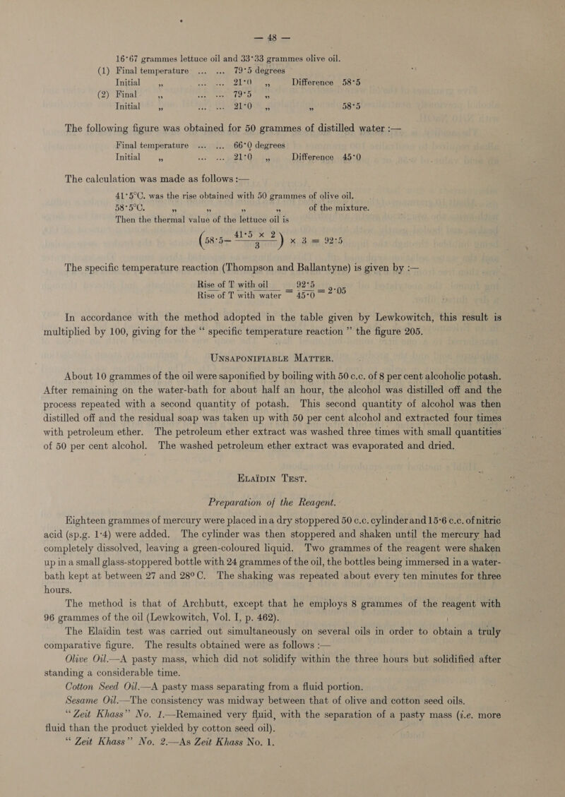 Sra ten 16°67 grammes lettuce oil and 33°33 grammes olive oil. (1) Final temperature’... ... 79°5 degrees Initial _ sea Meese eee Un cha Difference 58°5 (2) Final Ni, es ees) ay debe us Initial 3 Bre Soh S21 Oe BS 58°5 The following figure was obtained for 50 grammes of distilled water :— Final temperature ... ... 66°Q degrees Initial i Gedy aed wands Ge Difference 45°0 The calculation was made as follows :— 41°5°C. was the rise obtained with 50 grammes of olive oil. 58°5°C.  os 2 of the mixture. Then the thermal value of the lettuce oil is (58:5 =) x a= 925 The specific temperature reaction (Thompson and Ballantyne) is given by :— Rise of T with oil _ 9275 Rise of T with water 45°0  = 2°05 In accordance with the method adopted in the table given by Lewkowitch, this result is multiplied by 100, giving for the “ specific temperature reaction ” the figure 205. UNSAPONIFIABLE MATTER. About 10 grammes of the oil were saponified by boiling with 50 c.c. of 8 per cent alcoholic potash. After remaining on the water-bath for about half an hour, the alcohol was distilled off and the process repeated with a second quantity of potash. This second quantity of alcohol was then distilled off and the residual soap was taken up with 50 per cent alcohol and extracted four times with petroleum ether. The petroleum ether extract was washed three times with small quantities’ of 50 per cent alcohol. The washed petroleum ether extract was evaporated and dried. Evaipin TEst. Preparation of the Reagent. Highteen grammes of mercury were placed ina dry stoppered 50 c.c. cylinderand 15:6 c.c. of nitric acid (sp.g. 1-4) were added. The cylinder was then stoppered and shaken until the mercury had completely dissolved, leaving a green-coloured liquid. Two grammes of the reagent were shaken up ina small glass-stoppered bottle with 24 grammes of the oil, the bottles being immersed in a water- bath kept at between 27 and 28°C. The shaking was repeated about every ten minutes for three hours. The method is that of Archbutt, except that he employs 8 grammes of the reagent with 96 grammes of the oil (Lewkowitch, Vol. I, p. 462). The Elaidin test was carried out simultaneously on several oils in order to obtain a truly comparative figure. The results obtained were as follows :— Olive Oil.—A pasty mass, which did not solidify within the three hours but solidified after standing a considerable time. Cotton Seed Ovl—A pasty mass separating from a fluid portion. Sesame Oil.—The consistency was midway between that of olive and cotton seed oils. “Zeit Khass” No. 1.—Remained very fluid, with the separation of a pasty mass (i.e. more fluid than the product yielded by cotton seed oil). “ Zeit Khass” No, 2.—As Zeit Khass No. 1.