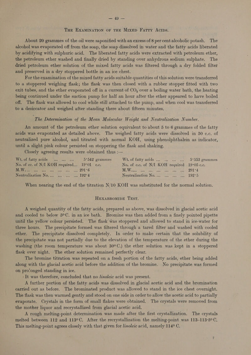 WAALS THE EXAMINATION OF THE MrIxepD Fatty AcIpDs.. About 20 grammes of the oil were saponified with an excess of 8 per cent alcoholic potash. The alcohol was evaporated off from the soap, the soap dissolved in water and the fatty acids liberated by acidifying with sulphuric acid. The liberated fatty acids were extracted with petroleum ether, the petroleum ether washed and finally dried by standing over anhydrous sodium sulphate. The dried petroleum ether solution of. the mixed fatty acids was filtered through a dry folded filter and preserved in a dry stoppered bottle in an ice chest. For the examination of the mixed fatty acids suitable quantities of this solution were transferred to a stoppered weighing flask; the flask was then closed with a rubber stopper fitted with two exit tubes, and the ether evaporated off in a current of CO, over a boiling water bath, the heating being continued under the suction pump for half an hour after the ether appeared to have boiled off. The flask was allowed to cool while still attached to the pump, and when cool was transferred to a desiccator and weighed after standing there about fifteen minutes. ‘The Determination of the Mean Molecular Weight and Neutralization Number. An amount of the petroleum ether solution equivalent to about 5 to 6 grammes of the fatty acids was evaporated as detailed above. The weighed fatty acids were dissolved in 50 c.c. of neutralized pure alcohol, and titrated with normal KOH, using phenolphthalein as indicator, until a slight pink colour persisted on stoppering the flask and shaking. Closely agreeing results were obtained thus :— Mat PU ae 5°542 grammes Witsot fatty acids’...° 2. «.. ..., O° Soo grammes No. of cc. of N/I KOH Routed.” TOM. No. of c.c. of N/I KOH required 19°05 c.c. Seo 2. ve. ree eee 2916 M.W.. Seip REPRE emmy wen Roe ee ee Neutralization No. .:. “...\\ 2. 2.5 192°4 Nentralizatton No. remy aga Ooo When nearing the end of the titration N/10 KOH was substituted for the normal solution. HEXABROMIDE TEST. A weighed quantity of the fatty acids, prepared as above, was dissolved in glacial acetic acid and cooled to below 5°C. in an ice bath. Bromine was then added from a finely pointed pipette until the yellow colour persisted. The flask was stoppered and allowed to stand in ice-water for three hours. The precipitate formed was filtered through a tared filter and washed with cooled ether. The precipitate dissolved completely. In order to make certain that the solubility of the precipitate was not partially due to the elevation of the temperature of the ether during the washing (the room temperature was about 30°C.) the ether solution was kept in a stoppered flask over night. The ether solution remained perfectly clear. The bromine titration was repeated on a fresh portion of the fatty acids, ether being added along with the glacial acetic acid before the addition of the bromine. No precipitate was formed on pro!onged standing in ice. - It was therefore, concluded that no linoleic acid was present. A further portion of the fatty acids was dissolved in glacial acetic acid and the bromination carried out as before. The brominated product was allowed to stand in the ice chest overnight. The flask was then warmed gently and stood on one side in order to allow the acetic acid to partially evaporate. Crystals in the form of small flakes were obtained. The crystals were removed from the mother liquor and recrystallized from glacial acetic acid. A rough melting-point determination was made after the first crystallization. The crystals melted between 112 and 113°C. After the recrystallization the melting-point was 113-113°5° C, This melting-point agrees closely with that given for linoleic acid, namely 114° C.