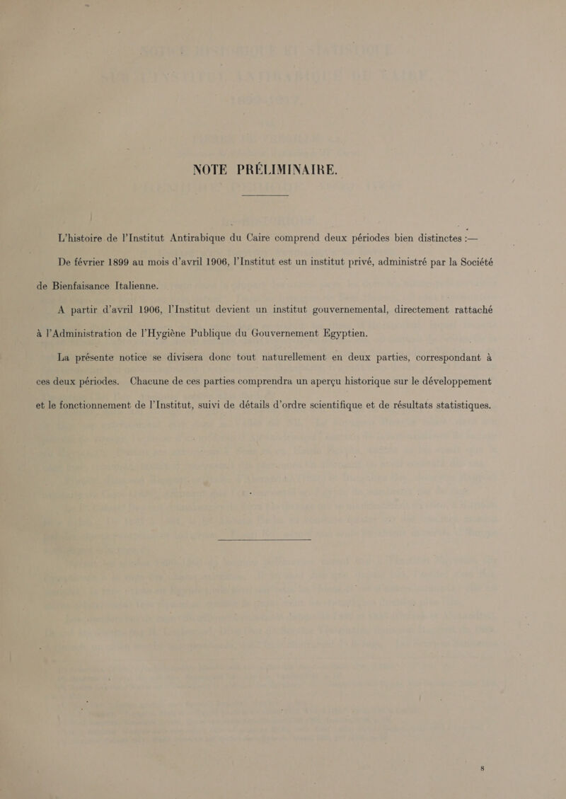 NOTE PRELIMINAIRE, L’histoire de l'Institut Antirabique i Caire comprend oe périodes bien distinctes ee De février 1899 au mois d’avril 1906, |’ Institut est un institut privé, administré par la Société de Bienfaisance Italienne. A partir Vavril 1906, l'Institut devient un institut gouvernemental, directement rattaché &amp; Administration de l’Hygiéne Publique du Gouvernement Egyptien. La aetienita notice se divisera donc tout naturellement en deux parties, correspondant a ces deux périodes. Chacune de ces parties comprendra un aper¢u historique sur le développement et le fonctionnement de I’Institut, suivi de détails d’ordre scientifique et de résultats statistiques.