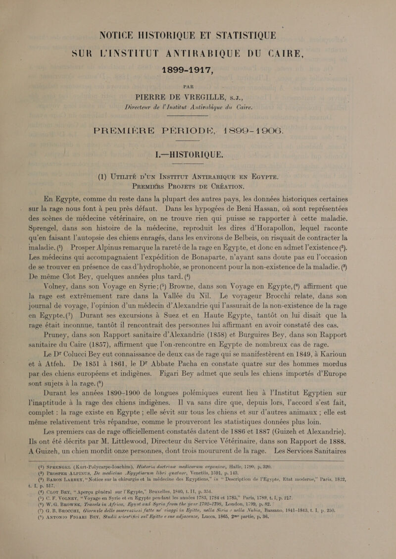 SUR LINSTITUT ANTIRABIQUE DU CATRE, 1899-1917, PAR PIERRE DE VREGILLE, s.z., Directeur de UInstitut Antirabique du Caire. PREMIERE PERIODE, 1899-1906. L—HISTORIQUE. (1) Urmité p’un INstiTuT ANTIRABIQUE EN EGYPTE. PREMIERS PROJETS DE CREATION. Kn Egypte, comme du reste dans la plupart des autres pays, les données historiques certaines sur la rage nous font a peu prés défaut. Dans les hypogées de Beni Hassan, ot sont représentées des scénes de médecine vétérinaire, on ne trouve rien qui puisse se rapporter a cette maladie. Sprengel, dans son histoire de la médecine, reproduit les dires d’Horapollon, lequel raconte qu’en faisant l’autopsie des chiens enragés, dans les environs de Belbeis, on risquait de contracter la maladie. () Prosper Alpinus remarque la rareté de la rage en Egypte, et donc en admet l’existence (). Les médecins qui accompagnaient l’expédition de Bonaparte, n’ayant sans doute pas eu l’occasion de se trouver en présence de cas d’hydrophobie, se prononcent pour la non-existence de la maladie. (°) De méme Clot Bey, quelques années plus tard. (*) Volney, dans son Voyage en Syrie;(°) Browne, dans son Voyage en Egypte,(*) affirment que Ja rage est extrémement rare dans la Vallée du Nil. Le voyageur Brocchi relate, dans son journal de voyage, l’opinion d’un médecin d’ Alexandrie qui l’assurait de la non-existence de la rage en Egypte.(”) Durant ses excursions a Suez et en Haute Egypte, tantot on lui disait que la rage était inconnue, tantdt il rencontrait des personnes lui affirmant en avoir constaté des cas. Pruney, dans son Rapport. sanitaire d’Alexandrie (1858) et Burguires Bey, dans son Rapport sanitaire du Caire (1857), affirment que l’on-rencontre en Egypte de nombreux cas de rage. Le D® Colucci Bey eut connaissance de deux cas de rage qui se manifestérent en 1849, a Karioun et 4 Atfeh. De 1851 A 1861, le Dt Abbate Pacha en constate quatre sur des hommes mordus par des chiens européens et indigénes. Figari Bey admet que seuls les chiens importés d’Europe sont sujets a la rage. (8) Durant les années 1890-1900 de longues polémiques eurent leu a l'Institut Egyptien sur Vinaptitude a la rage des chiens indigénes. II va sans dire que, depuis lors, l’accord s’est fait, complet : la rage existe en Egypte ; elle sévit sur tous les chiens et sur d’autres animaux ; elle est méme relativement trés répandue, comme le prouveront les statistiques données plus loin. Les premiers cas de rage officiellement constatés datent de 1886 et 1887 (Guizeh et Alexandrie). Ils ont été décrits par M. Littlewood, Directeur du Service Vétérinaire, dans son Rapport de 1888. A Guizeh, un chien mordit onze personnes, dont trois moururent de la rage. Les Services Sanitaires   (4) SpRENGEL (Kurt-Polycarpe-loachim), Historia doctrine medicorum organica, Halle, 1790, p, 320. (2) ProspER ALPINUS, De medicina Agyptiorum libri quatuor, Venetiis, 1591, p. 143. (3) BARon LARREY, “Notice sur la chirurgie et la médecine des Egyptiens,” in “ Description de ’Egypte, Etat moderve,” Paris, 1822, t. I, p. 517. (4) Cor Bry, “ Apergu général sur l’Egypte,” Bruxelles, 1840, t. I1, p. 354. (®) C. F. Vonney, “Voyage en Syrie et en Egypte pendant les années 1783, 1784 et 1785,” Paris, 1789, t. I, p. 217. (°) W.G. Browne, Vravels in Africa, Eqynt and Syria from the year 1792-1798, London, 1799, p. 82. ' () G.B. Broccul, Giornale delle osservazivni fatte ne’ viaggi in Eyitto, nella Siria e nella Nubia, Bassano, 1841-1843, t. I, p. 250. (3) ANTONIO FIGARI Bay, Studii scientifici sul’ Egitto e sue adjacenze, Lucca, 1865, 2m° partie, p. 36.