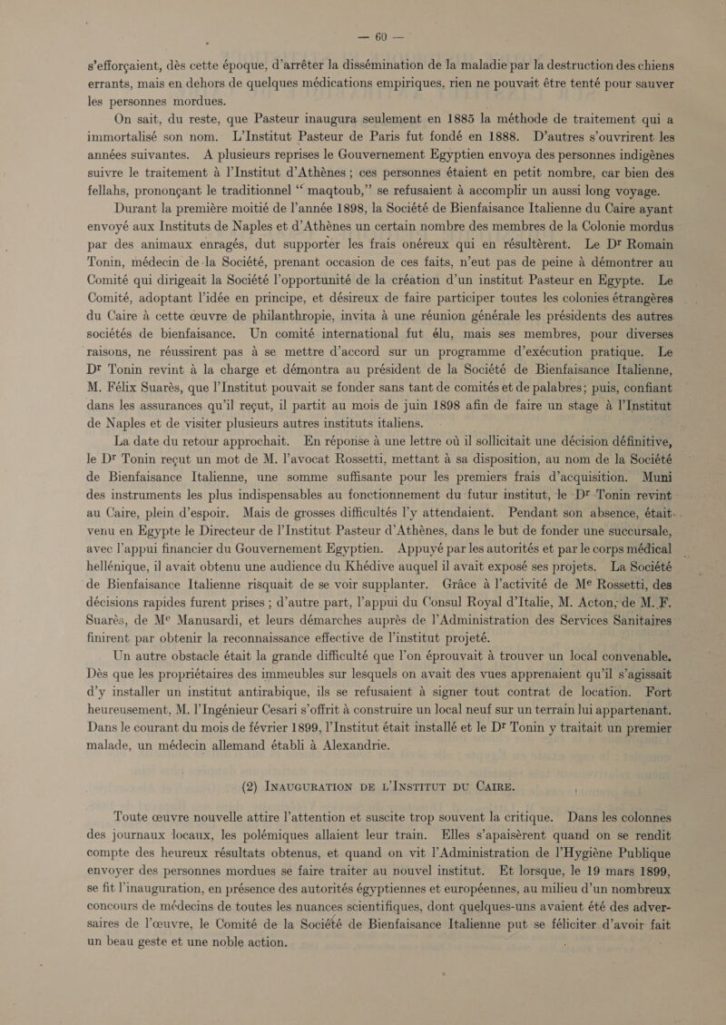 — 60 — s’efforgaient, dés cette époque, d’arréter Ja dissémination de la maladie par la destruction des chiens errants, mais en dehors de quelques médications empiriques, rien ne pouvait étre tenté pour sauver les personnes mordues. On sait, du reste, que Pasteur inaugura seulement en 1885 la méthode de traitement qui a immortalisé son nom. L’Institut Pasteur de Paris fut fondé en 1888. D’autres s’ouvrirent les années suivantes. A plusieurs reprises le Gouvernement Egyptien envoya des personnes indigénes suivre le traitement 4 l'Institut d’Athénes ; ces personnes étaient en petit nombre, car bien des fellahs, pronongant le traditionnel “‘ maqtoub,” se refusaient &amp; accomplir un aussi long voyage. Durant la premiére moitié de l’année 1898, la Société de Bienfaisance Italienne du Caire ayant envoyé aux Instituts de Naples et d’Athénes un certain nombre des membres de la Colonie mordus par des animaux enragés, dut supporter les frais onéreux qui en résultérent. Le Dt Romain Tonin, médecin de-la Société, prenant occasion de ces faits, n’eut pas de peine a démontrer au Comité qui dirigeait la Société Popportunité de la création d’un institut Pasteur en Egypte. Le Comité, adoptant l’idée en principe, et désireux de faire participer toutes les colonies étrangéres du Caire a cette ceuvre de philanthropie, invita a une réunion générale les présidents des autres. sociétés de bienfaisance. Un comité international fut élu, mais ses membres, pour diverses- ‘raisons, ne réussirent pas a se mettre d’accord sur un programme d’exécution pratique. Le Dt Tonin revint a la charge et démontra au président de la Société de Bienfaisance Italienne, M. Félix Suarés, que l'Institut pouvait se fonder sans tant de comités et de palabres; puis, confiant dans les assurances qu’il recut, il partit au mois de juin 1898 afin de faire un stage A I’Institut de Naples et de visiter plusieurs autres instituts italiens. ) . La date du retour approchait. En réponse a une lettre ot il sollicitait une décision définitive, le D? Tonin recut un mot de M. l’avocat Rossetti, mettant a sa disposition, au nom de la Société de Bienfaisance Italienne, une somme suffisante pour les premiers frais d’acquisition. Muni des instruments les plus indispensables au fonctionnement du futur institut, le Dt -Tonin revint au Caire, plein d’espoir. Mais de grosses difficultés l’y attendaient. Pendant son absence, était. . venu en Egypte le Directeur de |’Institut Pasteur d’Athénes, dans le but de fonder une succursale, avec l’appui financier du Gouvernement Egyptien. Appuyé par les autorités et par le corps médical hellénique, i] avait obtenu une audience du Khédive auquel il avait exposé ses projets. La Société ‘de Bienfaisance Italienne risquait de se voir supplanter. Grace a l’activité de Me Rossetti, des décisions rapides furent prises ; d’autre part, l’appui du Consul Royal d’Italie, M. Acton; de M. fib Suarés, de Me Manusardi, et leurs démarches auprés de |’Administration des Services Sanitaires- finirent par obtenir la reconnaissance effective de l’institut projeté. ; Un autre obstacle était la grande difficulté que l’on éprouvait &amp; trouver un local convenable. Dés que les propriétaires des immeubles sur lesquels on avait des vues apprenaient qu’il s’agissait d’y installer un institut antirabique, ils se refusaient a signer tout contrat de location. Fort heureusement, M. I’ Ingénieur Cesari s’offrit 4 construire un local neuf sur un terrain lui appartenant. Dans le courant du mois de février 1899, |’ Institut était installé et le D' Tonin y traitait un premier malade, un médecin allemand établi a Alexandrie. (2) INAUGURATION DE L’ INSTITUT DU CAIRE. Toute ceuvre nouvelle attire l’attention et suscite trop souvent la critique. Dans les colonnes des journaux locaux, les polémiques allaient leur train. Elles s’apaisérent quand on se rendit compte des heureux résultats obtenus, et quand on vit |’Administration de ’Hygiéne Publique envoyer des personnes mordues se faire traiter au nouvel institut. Et lorsque, le 19 mars 1899, se fit ’Imauguration, en présence des autorités égyptiennes et européennes, au milieu d’un nombreux concours de médecins de toutes les nuances scientifiques, dont quelques-uns avaient été des adver- saires de l’ceuvre, le Comité de la Société de Bienfaisance Italienne put se féliciter d’avoir fait un beau geste et une noble action.