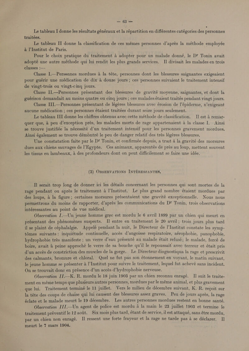 traitées. Le tableau II donne la classification de ces'mémes personnes d’aprés la méthode employée a l'Institut de Paris. Pour le choix pratique du traitement a adopter pour un malade donné, le Dt Tonin avait adopté une autre méthode qui lui rendit les plus grands services. I] divisait les malades en trois classes :—- | Classe I—-Personnes mordues a la téte, personnes dont les blessures saignantes exigeaient pour guérir une médication de dix a douze jours; ces personnes suivaient le traitement intensif de vingt-trois ou vingt-cing jours. | Classe I].—Personnes présentant des blessures de gravité moyenne, saignantes, et dont la guérison demandait au moins quatre ou cinq jours ; ces malades étaient traités pendant vingt jours. Classe III.—Personnes présentant de légéres blessures avec érosion de |’épiderme, n’exigeant aucune médication ; ces personnes étaient traitées durant seize jours seulement. Le tableau III donne les chiffres obtenus avec cette méthode de classification. I] est 4 remar- quer que, 4 peu d’exception prés, les malades morts de rage appartenaient A la classe I. Ainsi se trouve justifiée la nécessité d’un traitement intensif pour les personnes gravement mordues. Ainsi également se trouve démontré le peu de danger relatif des trés légéres blessures. Une constatation faite par le D‘ Tonin, et confirmée depuis, a trait A la gravité des morsures dues aux chiens sauvages de Egypte. Ces animaux, apparentés de prés au loup, mettent souvent les tissus en lambeaux, 4 des profondeurs dont on peut difficilement se faire une idée. (3) OBSERVATIONS INTERESSANTES, II serait trop long de donner ici les détails concernant les personnes qui sont mortes de la rage pendant ou aprés le traitement a I’Institut. Le plus grand nombre étaient mordues par des loups, 4 la figure; certaines morsures présentaient une gravité exceptionnelle. Nous nous permettrons du moins de rapporter, d’aprés les communications du Dt Tonin, trois observations intéressantes au point de vue médical. Observation I—Un jeune homme grec est mordu le 6 avril 1899 par un chien qui meurt en présentant des phénoménes suspects. Il entre en traitement le 20 avril; trois jours plus tard il se plaint de céphalalgie. Appelé pendant la nuit, le Directeur de l'Institut constate les symp- tOmes suivants: inquiétude continuelle, accés d’angoisse respiratoire, aérophobie, panophobie, hydrophobie trés manifeste ; un verre d’eau présenté au malade était refusé; le-malade, forcé de boire, avait &amp; peine approché le verre de sa bouche qu'il le repoussait avec terreur et était pris d’un accés de constriction des muscles de la gorge. Le Directeur diagnostiqua la rage et prescrivit des calmants, bromure et chloral. Quel ne fut pas son étonnement en voyant, le matin suivant, le jeune homme se présenter a l'Institut pour suivre le traitement, lequel fut achevé sans incident. On se trouvait donc en présence d’un accés d’hydrophobie nerveuse. | Observation II.—K. R. mordu le 18 juin 1903 par un chien reconnu enragé. II suit le traite- ment en méme temps que plusieurs autres personnes, mordues par le méme animal, et plus gravement que lui. Traitement terminé le 11 juillet. Vers le milieu de décembre suivant, K. R. recgoit sur la téte des coups de chaise qui lui causent des blessures assez graves. Peu de jours aprés, la rage éclate et le malade meurt le 19 décembre. Les autres personnes mordues restent en bonne santé. Observation III.—Un agent de police est mordu a la main le 23 juillet 1903 et termine le traitement préventif le 12 aofit. Six mois plus tard, étant de service, il est attaqué, sans étre mordu, par un chien non enragé. I] ressent une forte frayeur et la rage ne tarde pas a se déclarer. I] meurt le 7 mars 1904.