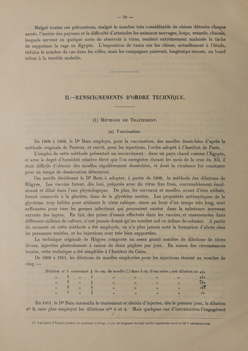 Malgré toutes ces précautions, malgré le nombre trés considérable de chiens détruits chaque année, l’inertie des paysans et la difficulté d’attemdre les animaux sauvages, loups, renards, chacals, lesquels servent en quelque sorte de réservolr &amp; virus, rendent extrémement malaisée la tache de supprimer la rage en Egypte. L’imposition de taxes sur les chiens, actuellement a I’étude, réduira le nombre de cas dans les villes, mais les campagnes paieront, longtemps encore, un lourd tribut 4 la terrible maladie. Il—RENSEIGNEMENTS D’ORDRE TECHNIQUE. (1) M&amp;rHopE DE TRAITEMENT. (a) Vaccination. De 1906 4 1909, le Dé Bain employa, pour la vaccination, des moelles desséchées d’aprés la méthode originale de Pasteur, et suivit, pour les injections, l’ordre adopté a l'Institut de Paris. L’emploi de cette méthode présentait un inconvénient : dans un pays chaud comme I’ Egypte, et avec le degré d’humidité relative élevé que l’on enregistre durant les mois de la crue du Nil, il était difficile d’obtenir des moelles réguliérement desséchées, et dont la virulence fut constante pour un temps de dessiccation déterminé- Ps Ces motifs décidérent le D™ Bain a adopter, a partir de 1909, la méthode des dilutions de Hogyes. Les vaccins furent, dés lors, préparés avec du virus fixe frais, convenablement émul- sionné et dilué dans l’eau physiologique. De plus, les cerveaux et moelles, avant d’étre utilisés, furent conservés 4 la glaciére, dans de la glycérine neutre. Les propriétés antiseptiques de la glycérine, trop faibles pour atténuer le virus rabique, sinon au bout d’un temps trés long, sont suffisantes pour tuer les germes infectieux qui pourraient exister dans la substance nerveusé — extraite des lapins. Hn fait, des prises d’essais effectués dans les vaccins, et ensemencées dans » différents milieux de culture, n’ont jamais donné qu’un nombre nul ou infime de colonies. A partir du moment ot cette méthode a été employée, on n’a plus jamais noté la formation d’abcés chez les personnes traitées, et les injections sont trés bien supportées. La technique originale de Hégyes comporte un assez grand nombre de dilutions de titres divers, injectées généralement a raison de deux piqires par jour. En raison des circonstances locales, cette technique a été simplifiée &amp; l'Institut du Caire. De 1909 4 1911, les dilutions de moelles employées pour les injections étaient au nombre de cing :— contenant % de cm. de moelle (') dans 5 ce. d’eau salée ; soit dilution au g}&gt;5 Dilution n° 5 ” 4 ” 5 ” ” ” ” abo ” 3 ” x ” ” ” ” Tho ” 2 ” 3 ” ” ” ” ~ rie ” 1 ” 3 ” ” ” ” 30 En 1911, le D Bain intensifia le traitement et décida d’injecter, dés le premier jour, la dilution n° 3, sans plus employer les dilutions n° 5 et 4. Mais quelques cas d’intoxication-l’engagérent f   (‘) Les lapins d' Egypte pesant en moyenne 1,500 gr., 1 cm. de longueur de leur moelle représente environ 12°5 centigrammes.