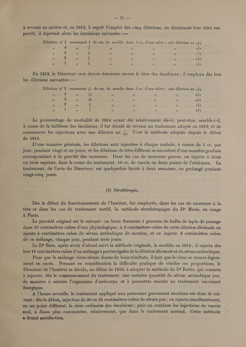 = it a revenir en arriére et, en 1912, il reprit l'emploi des cing dilutions, en diminuant leur titre res- pectif; il injectait alors les émulsions suivantes :— Dilution n° 5 contenant + de cm. de moelle dans 5 ce. d’eau salée ; soit dilution au 945 3 4 ” b ” 99 ” ” 240 ” 3 ” i 29 - ” ”? 9 u ud ” 2 ” z ” ” ” ” 1 é 0 ” ui ” 3 ” ‘ ” F ” ” 120 En 1913, le Directeur crut devoir diminuer encore le titre des émulsions ; il employa dés lors les dilutions suivantes :— ' Dilution n° 5 contenant 7; de em. de moelle dans 5 cc. d’eau salée; soit dilution au ¢4&gt;5 1 1 ” 4 2” Ta ” ” ” ” B00 3 | - ” e »” 10 ” ” ” ” 400 2 at al ” re) 8 ” 9 ” ” 300 A 1 a ls ” be) 6 ” ” ” ” 350 Le pourcentage de mortalité de 1914 ayant été relativement élevé, peut-étre, semble-t-il, a cause de la faiblésse des émulsions, il fut décidé de revenir au traitement adopté en 1912, et’ de commencer les injections avec une dilution au C’est la méthode adoptée depuis le début de 1915. D’une maniére générale, les dilutions sont injectées 4 chaque malade, a raison de 5 cc. par jour, pendant vingt et un jours, et les dilutions de titre différent se succédent d’une maniére graduée correspondant a la gravité des morsures. Dans les cas de morsures graves, on injecte 4 deux ou trois reprises, dans le cours du traitement, 10 cc. de vaccin en deux points de l’abdomen. Le traitement, de l’avis du Directeur, est quelquefois limité 4 deux semaines, ou prolongé pendant vingt-cing jours. 280° (6) Sérothérapre. Dés le début du fonctionnement de l'Institut, fut employée, dans les cas de morsures a la téte et dans les cas de traitement tardif, la méthode sérothérapique du Dt Marie, en usage a Paris. j Le procédé original est le suivant: on broie finement 1 gramme de bulbe de lapin de passage dans 10 centimétres cubes d’eau physiologique; a 2 centimétres cubes de cette dilution décimale on ajoute 4 centimétres cubes de sérum antirabique de mouton, et on injecte 6 centimétres cubes de ce mélange, chaque jour, pendant trois jours. Le Dt Bain, aprés avoir d’abord suivi la méthode originale, la modifia en 1910 ; il injecta dés lors 10 centimétres cubes d’un mélange a parties égales de la dilution décimale et dusérum antirabique. Pour que le mélange virus-sérum donne de bons résultats, il faut que le virus se trouve légére- ment en excés. Prenant en considération la difficulté pratique de vérifier ces proportions, le Directeur de l'Institut se décida, au début de 1916, a adopter la méthode du D Babés, qui consiste a injecter, dés le commencement du traitement, une certaine quantité de sérum antirabique pur, de maniére 4 saturer l’organisme d’anticorps, et a permettre ensuite un traitement vaccinant énergique. . A Vheure actuelle, le traitement appliqué aux personnes gravement mordues est donc le sui- vant: dés le début, injection de 20 ou 25 centimétres cubes de sérum pur; on injecte simultanément, en un point différent, la série ordinaire des émulsions ; puis on continue les injections de vaccin seul, &amp; doses plus concentrées, relativement, que dans le traitement normal. Cette méthode a donné gatisfaction.