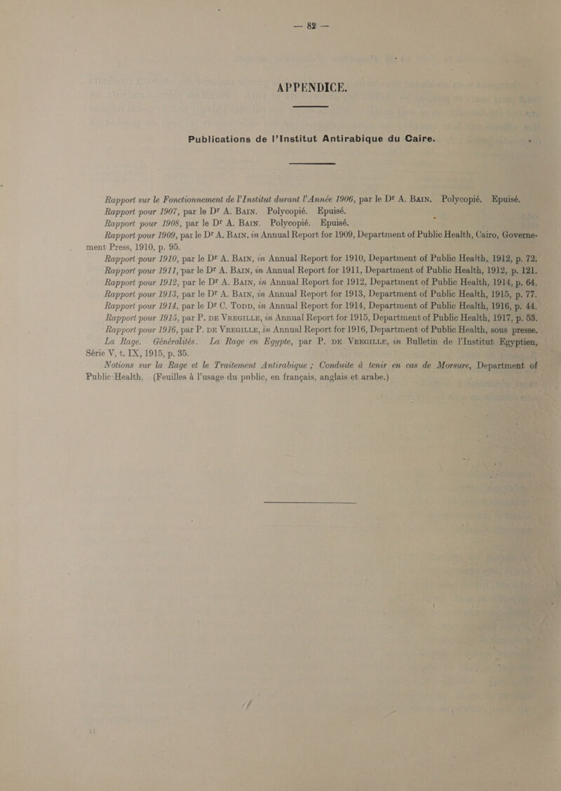 — Soe APPENDICE. Publications de I’Institut Antirabique du Caire. Rapport sur le Fonctionnement de V Institut durant ? Année 1906, par le Dt A. Bain. Polycopié. Rapport pour 1907, par le Dt A. Barn. Polycopié. Epuisé. Rapport pour 1909, pax le Dt A. Baty, in Annual Report for 1909, Department of Public Health, Cairo, Governe- ment Press, 1910, p. 95. Rapport pour 1910, par le Dt A. Baty, in Annual Report for 1910, Departaent of Public Health, 1912, p. 72, Rapport pour 1911, par le Dt A. Barn, mm Annual Report for 1911, Department of Public Health, 1912, p. 121. Rapport pour 1912, par le Dt A. Baty, im Annual Report for 1912, Department of Public Health, 1914, p. 64. Rapport pour 1913, par le Dt A. Barn, in Annual Report for 1913, Department of Public Health, 1915, p. 77. Rapport pour 1914, par le Dt C. Topp, in Annual Report for 1914, Department of Public Health, 1916, p. 44. Rapport pour 1915, par P. DE VREGILLE, in Annual Report for 1915, Department of Public Health, 1917, p. 53. Rapport pour 1916, par P. DE VREGILLE, in Annual Report for 1916, Department of Public Health, sous presse. La Rage. Généralités. La Rage en Egypte, par P. DE VREGILLE, m Bulletin de l'Institut Kgyptien, — Série V, t. IX, 1915, p. 35. Notions sur la Rage et le Traitement Antirabique ; Conduite a tenr en cas de Morsure, Depastens of. Public Health. (Feuilles 4 usage du public, en frangais, anglais et arabe.) Epuisé.