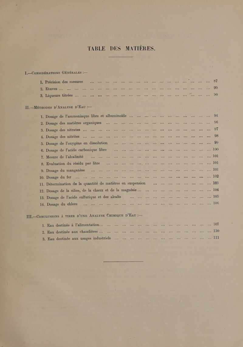 TABLE DES MATIERES. Précision des mesures Ktuves .. Liqueurs titrées ... 1. see eee — th (Ope My Noh wel Sa} © CO ao SO pm 8 tea Dosage de l’acide carbonique libre Dosage du chlore Eau destinée a l’alimentation... Kau destinée aux chaudiéres ... 87 90 90 94 96 97 98 99