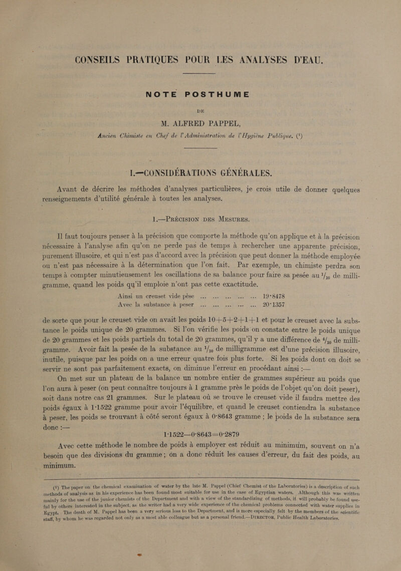 NOTE POSTHUME DE M. ALFRED PAPPEL, Ancien Chimiste en Chef de 0 Administration de 0 Hygiene Publique. (‘) -T.—CONSIDERATIONS GENERALES. Avant de décrire les méthodes d’analyses particuliéres, je crois utile de donner quelques renseignements d’utilité générale a toutes les analyses. 1.—PRECISION DES MESURES. Il faut toujours penser a la précision que comporte la méthode qu’on applique et a la precision nécessaire 4 l’analyse afin qu’on ne perde pas de temps a rechercher une apparente précision, purement illusoire, et qui n’est pas d’accord avec la précision que peut donner la méthode employée ou n’est pas nécessaire 4 la détermination que l’on fait. Par exemple, un chimiste perdra son temps 4 compter minutieusement les oscillations de sa balance pour faire sa pesée au1/,, de milli- gramme, quand les poids qu'il emploie n’ont pas cette exactitude. Ainsi un creuset. vide pése ... ... ... “see ««- 19°8478 ive: lav supstance ac Peser ac. aes sve even (lee. &gt; 2001357. de sorte que pour le creuset vide on avait les poids 10+-5+-2+1-+-1 et pour le creuset avec la subs- tance le poids unique de 20 grammes. Si l’on vérifie les poids'on constate entre le poids unique de 20 grammes et les poids partiels du total de 20 grammes, qu’il y a une différence de 4/,) de milli- gramme. Avoir fait la pesée de la substance au 1/;) de milligramme est d’une précision illusoire, inutile, puisque par les poids on a une erreur quatre fois plus forte. Si les poids dont on doit se servir ne sont pas parfaitement exacts, on diminue |’erreur en procédant ainsi :— On met sur un plateau de la balance un nombre entier de grammes supérieur au poids que lon aura a peser (on peut connaitre toujours a 1 gramme prés le poids de l’objet qu’on doit peser), soit dans notre cas 21 grammes. Sur le plateau ou se trouve le creuset vide il faudra mettre des poids égaux 4 1/1522 gramme pour avoir l’équilibre, et quand le creuset contiendra la substance &amp; peser, les poids se trouvant 4 cdté seront égaux a 0°8643 gramme ; le poids de la substance sera donc :— ; 1°1522—0°8643=0:2879 Avec cette méthode le nombre de poids a employer est réduit au minimum, souvent on n’a besoin que des divisions du gramme; on a donc réduit les causes d’erreur, du fait des poids, au minimum. ag) ce REED Bic rs he 105 CT MRR EA i I i ee a (4) The paper on the chemical examination of water by the late M. Pappel (Chief Chemist of the Laboratories) is a description of such methods of analysis as in his experience has been found most suitable for use in the case of Egyptian waters. Although this was written mainly for the use of the junior chemists of the Department and with a view of the standardizing of methods, it will probably be found use- ful by others interested in the subject, as the writer had a very wide experience of the chemical problems connected with water supplies in Egypt. The death of M. Pappel has been a very serious loss to the Department, and is more especially felt by the members of the scientific gypt. TI : : staff, by whom he was regarded not only as a most able colleague but as a personal friend— DIRECTOR, Public Health Laboratories.