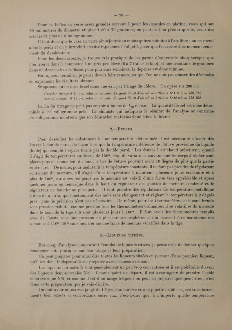 | Pour les boites en verre assez grandes servant a peser les capsules en platine, vases qui ont 80 millimetres de diamétre et pésent 50 4 70 grammes, on peut, si l’on pése trop vite, avoir des erreurs de plus de 5 milligrammes. Il faut donc que le vase en verre ait séjourné au moins quinze minutes a l’air libre ; on en prend alors le poids et on y introduit ensuite rapidement V’objet a peser que I’on retire a ce moment seule- ment du dessiccateur. . Pour les dessiccateurs, je trouve trés pratique de les garnir d’anhydride phosphorique, que l’on trouve dans le commerce a un prix peu élevé (6 a 7 francs le kilo), et une trentaine de grammes dans un dessiccateur suffisent pour plusieurs semaines; la dépense est donc minime. Enfin, pour terminer, je pense devoir faire remarquer que l’on ne doit pas abuser des décimales en exprimant les résultats obtenus. ; Supposons qu’on dose le sel dans une eau par titrage du chlore. On opére sur 200 ¢.c. ‘Premier titrage 8°1 c¢.c. solution nitrate d’argent N/10 d’ot sel = 5*846 x 8°1 x 5 = 236,763 Second titrage 8°15 ¢.c. solution nitrate d’argent N/10 d’ou sel = 5°846 x 8°15 x5 = 238,225 La fin du titrage ne peut pas se voir 4 moins de 1/) de c.c. La quantité de sel est donc déter- minée a 1°5 milligramme prés. Le chimiste qui indiquera le résultat de l’analyse au centiéme de milligramme montrera que son éducation mathématique laisse 4 désirer. 2.— ETUVES. Pour dessécher les substances 4 une température déterminée il est nécessaire d’avoir des étuves &amp; double paroi, de fagon a ce que la température intérieure de l’étuve provienne du liquide (huile) qui remplit ’espace formé par la double paroi. Les étuves a air chaud présentent, quand il s’agit de températures au-dessus de 100°, trop de variations suivant que les corps a sécher sont placés plus ou moins loin du fond, le bas de l’étuve pouvant avoir 10 degrés de plus que la partie supérieure. De méme, pour maintenir la température constante, il ne faut pas prendre de régulateur contenant du mercure, s'il s’agit d’une température 4 maintenir plusieurs jours constante et a plus de 100°, car 4 ces températures le mercure est volatil d’une fagon trés appréciable et aprés quelques jours on remarque dans le haut du régulateur des gouttes de mercure condensé et le régulateur ne fonctionne plus juste. I] faut prendre des régulateurs de température métallique 4 Ame de quartz, qui fonctionnent des mois sans changement et réglent la température a 2 degrés prés : plus de précision n’est pas nécessaire. De méme, pour les thermométres, s’ils sont. fermés sous pression réduite, comme presque tous les thermométres ordinaires, il se volatilise du mercure dans le haut de la tige s’ils sont plusieurs jours a 100°. I] faut avoir des thermométres remplis avec de l’azote sous une pression de plusieurs atmosphéres et qui peuvent étre maintenus des semaines &amp; 110°-120° sans montrer aucune trace de mercure volatilisé dans la tige. 3.—LIQUEURS TITREES. Beaucoup d’analyses comportant l’emploi de liqueurs titrées, je pense utile de donner quelques renseignements pratiques sur leur usage et leur préparation. / On peut préparer pour ainsi dire toutes les liqueurs titrées en partant d’une premiére liqueur, qu'il est donc indispensable de préparer avec beaucoup de soin. Les liqueurs normales N sont généralement un peu trop concentrées et il est préférable d’avoir des liqueurs demi-normales N/2. Comme point de départ, il est avantageux de prendre l’acide chlorhydrique N/2, et comme il est d’un usage fréquent on peut en préparer quelques litres ; c’est donc cette préparation que je vais décrire. On doit avoir un matras jaugé de 1 litre, une burette et une pipette de 50 c.c., ces trois instru- ments bien exacts et concordants entre eux, c’est-a-dire que, 4 n’importe quelle: température
