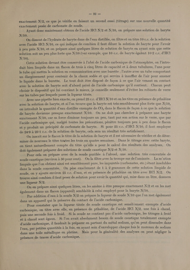 exactement N/2, ce que je vérifie en faisant un second essai (titrage) sur une nouvelle quantité exactement pesée de carbonate de soude. ' Ayant donc maintenant obtenu de l’acide HCl N/2 et N/10, on prépare une solution de baryte N/10. | On dissout de l’hydrate de baryte dans de l’eau distillée, on filtre et on titre 10 c.c. de la solution avec l’acide HCl N/10, ce qui indique de combien il faut diluer la solution de baryte pour l’avoir &amp; peu prés N/10, et on prépare ainsi quelques litres de solution de baryte en ayant soin que cette solution soit un peu plus forte que N/10 (nar exemple, que 10 c.c. de baryte égalent 10-2 c.c. dW HCl N/10). My Cette solution devant étre conservée 4 l’abri de l’acide carbonique de l’atmosphére, on l’intro- duit bien limpide dans un flacon de trois 4 cing litres de capacite et a deux tubulures, l’une pour le tube qui mettra la solution en communication avec une burette ; l’autre avec un tube comportant un élargissement pour contenir de la chaux sodée et qui servira 4 imsuffler de l’air pour amener le liquide dans la burette. Le tout doit étre disposé de fagon a ce que l’air venant en contact avec la solution de baryte soit d’abord privé de l’acide carbonique qu’il contient. Chacun peut - choisir le dispositif qui lui convient le mieux, je conseille seulement d’éviter les robinets de verre _ sur les tubes par lesquels passe la liqueur titrée. Avec une pipette bien exacte, on prend 25 c.c. d’HCl N/10 et on les titre en présence de pthaléine avec la solution de baryte, et sil’on trouve que la baryte est trés sensiblement plus forte que N/10, on introduit la quantité d’eau distillée exempte de CO, dans le flacon de fagon a ce que la solution de baryte devienne presque exactement N/10. On ne doit pas chercher 4 préparer une baryte exactement N/10, car sa force diminue toujours un peu, tant par son action sur le verre, que par acide carbonique qui, malgré toutes les précautions, pénétre toujours peu a peu dans le flacon et y produit un précipité de carbonate de baryte. Si pour 25 c.c. WHC! N/10, il faut employer de 24°9 3 25'1 c.c. de la solution de baryte, cela sera un résultat trés satisfaisant. On inscrit sur le flacon le titre de la solution de baryte et il est nécessaire de vérifier et de déter- miner de nouveau le titre toutes les trois ou quatre semaines. Dans le titrage avec cette baryte, on tient naturellement compte du titre qu’elle a pour le calcul des résultats des analyses, On doit également préparer des solutions de soude caustique N/2 et N/10. - Pour cela on prépare avec de la soude purifiée a Valcool, une solution trés concentrée de soude caustique (environ a 50 pour cent). On la filtre avec la trompe sur del’amiante. La so‘ution limpide que l’on obtient ainsi est sensiblement pure, les impuretés (carbonates, etc.) étant insolubles dans la soude concentrée. On pése exactement de 1 a 2 grammes de cette solution limpide de soude, on y ajoute environ 25 c.c. d’eau, et en présence de pthaléine on titre avec HCl N/2. On trouve ainsi combien il faut peser de solution pour avoir la quantité qui, mise dans un litre, donnera une liqueur N/2. On en prépare ainsi quelques litres, on les amene a étre presque exactement N/2 et on les met également dans un flacon (appareil) semblable &amp; celui employé pour la baryte N/10. | Par addition d’eau a la soude N/2 on prépare la liqueur de soude N/10 que l’on met également dans un appareil qui la préserve du contact de Vacide carbonique. Pour constater que la liqueur titrée de soude caustique est sensib'ement exempte d’acide carbonique, on titre avec elle, en présence de pthaléine, de l’acide HCl N/2, une fois &amp; chaud, puis une seconde fois A froid. Si la soude ne contient pas d’acide carbonique, les titrages a froid et X chaud sont égaux. Si l’on avait absolument besoin de soude caustique totalement exempte d’acide carbonique, il faudrait la préparer en partant du métal sodium, qu’on peut dissoudre dans leau, par petites quantités &amp; la fois, en ayant soi d’envelopper chaque fois le morceau de sodium dans une toile métallique en platine. Mais pour la généralité des analyses on peut négliger la présence de traces d’acide carbonique.