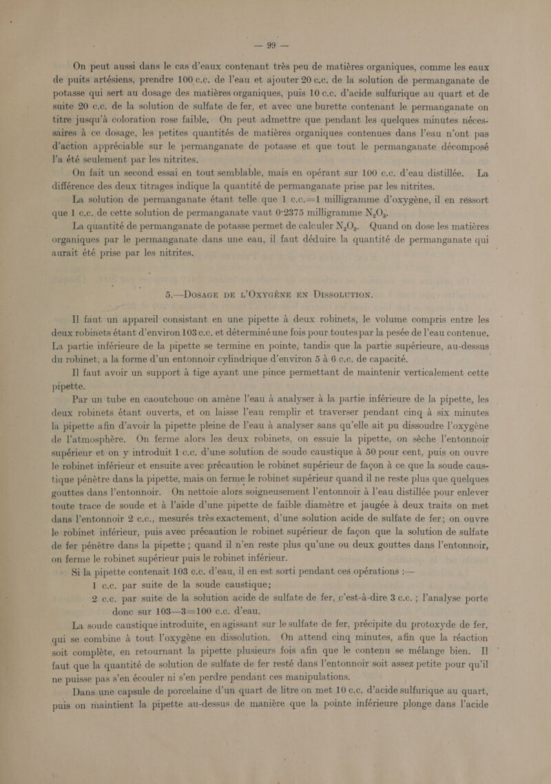 ‘Selah On peut aussi dans le cas d’eaux contenant trés peu de matiéres organiques, comme les eaux de puits artésiens, prendre 100.c.c. de eau et ajouter 20 c.c. de la solution de permanganate de potasse qui sert au dosage des matiéres organiques, puis 10 ¢.c. d’acide sulfurique au quart et de suite 20 c.c. de la solution de sulfate de fer, et avec une burette contenant le permanganate on titre jusqu’a Coloration rose faible. On peut admettre que pendant les quelques minutes néces- saires a ce dosage, les petites quantités de matiéres organiques contenues dans l’eau n’ont pas d'action appréciable sur le permanganate de potasse et aque tout le permanganate décomposé l’a été seulement par les nitrites. On fait un second essai en tout semblable, mais en opérant sur 100 c.c. d’eau distillée. La différence des deux titrages indique la quantité de permanganate prise par les nitrites. La solution de permanganate étant telle que 1 c.c.—1 milligramme d’oxygéne, il en ressort que 1 c.c. de cette solution de permanganate vaut 0°2375 milligramme N,Os. La quantité de permanganate de potasse permet de calculer N,O;. Quand on dose les matiéres organiques par le permanganate dans une eau, il faut déduire la quantité de permanganate qui aurait été prise par les nitrites. 5.—DosaGE DE L’OxXYGENE EN DISSOLUTION. Il faut un appareil consistant en une pipette a deux robinets, le volume compris entre les deux robinets étant d’environ 103c¢.c. et déterminé une fois pour toutes par la pesée de l’eau contenue. La partie inférieure de la pipette se termine en pointe, tandis que la partie supérieure, au-dessus du robinet, a la forme d’un entonnoir cylindrique d’environ 5 a 6 c.c. de capacité. I] faut avoir un support a tige ayant une pince permettant de maintenir verticalement cette pipette. Par un'tube en caoutchoue on améne l’eau a analyser a la partie inférieure de la pipette, les deux robinets étant ouverts, et on laisse l'eau remplir et traverser pendant cing a six minutes la pipette afin d’avoir la pipette pleine de l’eau a analyser sans quelle ait pu dissoudre l’oxygéne de latmosphére. On ferme alors les deux robinets, on essuie la pipette, on séche l’entonnoir supérieur et on y introduit 1 ¢.c. d’une solution de soude caustique &amp; 50 pour cent, puis on ouvre le robinet inférieur et ensuite avec précaution le robinet supérieur de fagon a ce que la soude caus- tique pénétre dans la pipette, mais on ferme le robinet supérieur quand il ne reste plus que quelques gouttes dans l’entonnoir. On nettoie alors soigneusement l’entonnoir a l’eau distillée pour enlever toute trace de soude et a l’aide d’une pipette de faible diamétre et jaugée a deux traits on met dans l’entonnoir 2 c.c., mesurés trés exactement, d’une solution acide de sulfate de fer; on ouvre le robinet inférieur, puis avec précaution le robinet supérieur de fagon que la solution de sulfate de fer pénétre dans la pipette ; quand il n’en reste plus qu’une ou deux gouttes dans l’entonnoir, on ferme le robinet supérieur puis le robinet inférieur. Si la pipette contenait 103 ¢.c. d’eau, il en est sorti pendant ces opérations :— 1 c.c. par suite de la soude caustique; 2 ¢.c. par suite de la solution acide de sulfate de fer, c’est-a-dire 3 ¢.c. ; l’'analyse porte | done sur 103—3=100 c.c. d’eau. La soude caustique introduite, en agissant sur le sulfate de fer, précipite du protoxyde de fer, qui se combine a tout Voxygéne en dissolution. On attend cinq minutes, afin que la réaction soit compléte, en retournant la pipette plusieurs fois afin que le contenu se mélange bien. I] faut que la quantité de solution de sulfate de fer resté dans l’entonnoir soit assez petite pour qu’il ne puisse pas s’en écouler ni s’en perdre pendant ces manipulations. Dans une capsule de porcelaine Wun quart de litre on met 10 ¢.c. d’acide sulfurique au quart, puis on maintient la pipette au-dessus de maniére que la pointe inférieure plonge dans l’acide