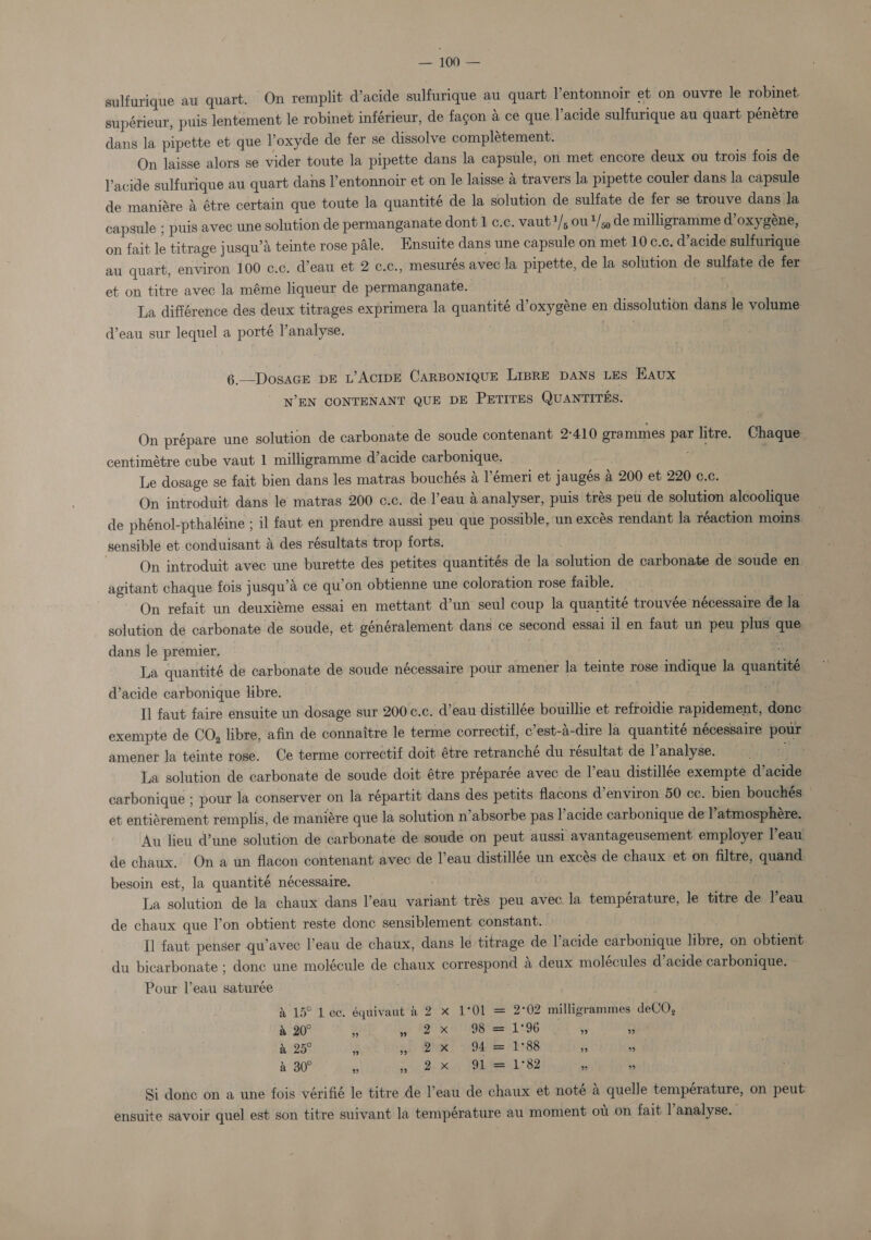 sulfurique au quart. On remplit dacide sulfurique au quart Yentonnoir et on ouvre le robinet: supérieur, puis lentement le robinet inférieur, de facon a ce que l’acide sulfurique au quart pénetre dans la pipette et que l’oxyde de fer se dissolve complétement. On laisse alors se vider toute la pipette dans la capsule, on met encore deux ou trois fois de Vacide sulfurique au quart dans l’entonnoir et on le laisse &amp; travers la pipette couler dans la capsule de maniare A étre certain que toute la quantité de la solution de sulfate de fer se trouve dans la capsule ; puis avec une solution de permanganate dont 1 c.c. vaut?/; 0U*/s9 de milligramme d’oxygéne, on fait le titrage jusqu’a teinte rose pale. Ensuite dans une capsule on met 10 ¢.c. d’acide sulfurique au quart, environ 100 c.c. d’eau et 2 c.c., mesurés avec la pipette, de la solution de sulfate de fer et on titre avec la méme liqueur de permanganate. . La différence des deux titrages exprimera la quantité d’oxygéne en dissolution dans le volume d’eau sur lequel a porté l’analyse. 6._—DosaGE DE L’ACIDE CARBONIQUE LIBRE DANS LES Eaux NEN CONTENANT QUE DE PETITES QUANTITES. On prépare une solution de carbonate de soude contenant 2°410 grammes par litre. Chaque centimétre cube vaut 1 milligramme d’acide carbonique. ¥e Le dosage se fait bien dans les matras bouchés a l’émeri et jaugés a 200 et 220 c.c. | On introduit dans le matras 200 c.c. de l’eau A analyser, puis trés peu de solution alcoolique de phénol-pthaléine ; il faut en prendre aussi peu que possible, un excés rendant la réaction moins. sensible et conduisant &amp; des résultats trop forts. On introduit avec une burette des petites quantités de la solution de carbonate de soude en agitant chaque fois jusqu’a ce qu’on obtienne une coloration rose faible. | On refait un deuxiéme essai en mettant d’un seul coup la quantité trouvée nécessaire de la solution de carbonate de soude, et généralement dans ce second essai il en faut un peu plus que dans le premier. : La quantité de carbonate de soude nécessaire pour amener la teinte rose indique la quantité d’acide carbonique libre. | B. | te Il faut faire ensuite un dosage sur 200c.c. d’eau distillée bouillie et refroidie rapidement, done exempte de CO, libre, afin de connaitre le terme correctif, c’est-A-dire la quantité nécessaire pour | amenet la teinte rose. Ce terme correctif doit étre retranché du résultat de l’analyse. * La solution de carbonate de soude doit étre préparée avec de l’eau distillée exempte d’acide carbonique ; pour la conserver on la répartit dans des petits flacons d’environ 50 cc. bien bouchés et entiérement remplis, de maniére que la solution n’absorbe pas lacide carbonique de l’atmosphére. Au lieu d’une solution de carbonate de soude on peut aussi avantageusement employer Peau de chaux. Ona un flacon contenant avec de l’eau distillée un excés de chaux et on filtre, quand besoin est, la quantité nécessaire. ; [He La solution de la chaux dans l’eau variant trés peu avec. la température, le titre de l'eau de chaux que l’on obtient reste donc sensiblement constant. . Il faut penser qu’avec l’eau de chaux, dans le titrage de l’acide carbonique libre, on obtient. du bicarbonate ; donc une mokécule de chaux correspond 4 deux molécules d’acide carbonique. Pour Veau saturée &amp; 15° Lee. équivaut &amp; 2 x 1°01 = 2°02 milligrammes deCO, &amp; 20° % ae FO KOEN Se 1°96 My 3 &amp; 25° $ » 2x 94 = 1°88 43 Of TS A 30° 6 Ade son Oia 82 Ms Si donc on a une fois vérifié le titre de eau de chaux et noté a quelle température, on peut: ensuite savoir quel est son titre suivant la température au moment ot on fait l’analyse.