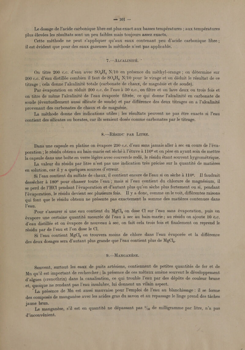 Le dosage de l’acide carbonique libre est plus exact aux basses températures ; aux températures plus élevées les résultats sont un peu faibles mais toujours assez exacts. . Cette méthode ne peut s’appliquer qu’aux eaux contenant peu d’acide carbonique libre ; il est évident que pour des eaux gazeuses la méthode n’est pas applicable. 7 —ALCALINITE. * On titre 200 c.c. d’eau avec 80,H, N/10 en présence du méthyl-orange ; on détermine sur 200 c.c. d’eau distillée combien il faut de SO,H, N/10 pour le virage et on déduit le résultat de ce titrage ; cela donne l’alcalinité totale (carbonate de chaux, de magnésie et de soude). Par-évaporation on réduit 200 c.c. de Peau a 50 ¢.c., on filtre et on lave deux ou trois fois et on titre de méme l’alcalinité de eau évaporée filtrée, ce qui donne I’alcalinité en carbonate de soude (éventuellement aussi silicate de soude) et par différence des deux titrages on a l’alcalinité provenant des carbonates de chaux et de magnésie. | ; | La méthode donne des indications utiles ; les résultats peuvent ne pas étre exacts:si l’eau contient des silicates ou borates, car ils seraient dosés comme carbonates par le titrage. 8.—ReEsIpU PAR LITRE. Dans une capsule en platine on évapore 250 c.c. d’eau sans jamais aller a sec en cours de |’éva- poration ; le résidu obtenu au bain-marie est séché a l’étuve a 110° et on pése en ayant soin de mettre la capsule dans une boite en verre légére avec couvercle rodé, le résidu étant souvent hygrométrique. La valeur du résidu par litre n’est pas une indication trés précise sur la quantité de matiéres en solution, car il y a quelques sources d’erreur. Si Peau contient du sulfate de chaux, il contient encore de l’eau si on séche 4 110°. I] faudrait dessécher &amp; 180° pour chasser toute l’eau; mais si l’eau contient du chlorure de magnésium, il se perd de l’HCl pendant l’évaporation et d’autant plus qu’on séche plus fortement ou si, pendant l’évaporation, le résidu devient sec plusieurs fois. Il y a donc, comme on le voit, différentes raisons qui font que le résidu obtenu ne présente pas exactement la somme des matiéres contenues dans Peau. Pour s’assurer si une eau contient du MgCl, on dose Cl sur l’eau sans évaporation, puis on évapore une certaine quantité mesuree dé l’eau a sec au bain-marie; au résidu on ajoute 10 c.c, d’eau distillée et on évapore de nouveau a sec, on fait cela trois fois et finalement on reprend le résidu par de l’eau et l’on dose le Cl. Si Peau contient MgCl, on trouvera moins de chlore dans l’eau évaporée et la différence des deux dosages sera d’autant plus grande que l’eau contient plus de MgCl,. 9.—MANGANESE. ‘Souvent, surtout les eaux de puits artésiens, contiennent de petites quantités de fer et de Mn qu’il est important de rechercher ; la présence de ces métaux améne souvent le développement d’algues (crenothrix) dans la canalisation, ce qui trouble Veau par des dépéts de couleur brune et, quoique ne rendant pas leau insalubre, lui donnent un vilain aspect. “La présence de Mn est aussi mauvaise pour l'emploi de l’eau au blanchissage : il se forme des composés de manganese avec les acides gras du savon et au repassage le linge prend des taches jaune brun. sae ase. s'il est en quantité ne dépassant pas 1/,, de milligramme par litre, n’a pas Le manganése, q p d’inconvénient.