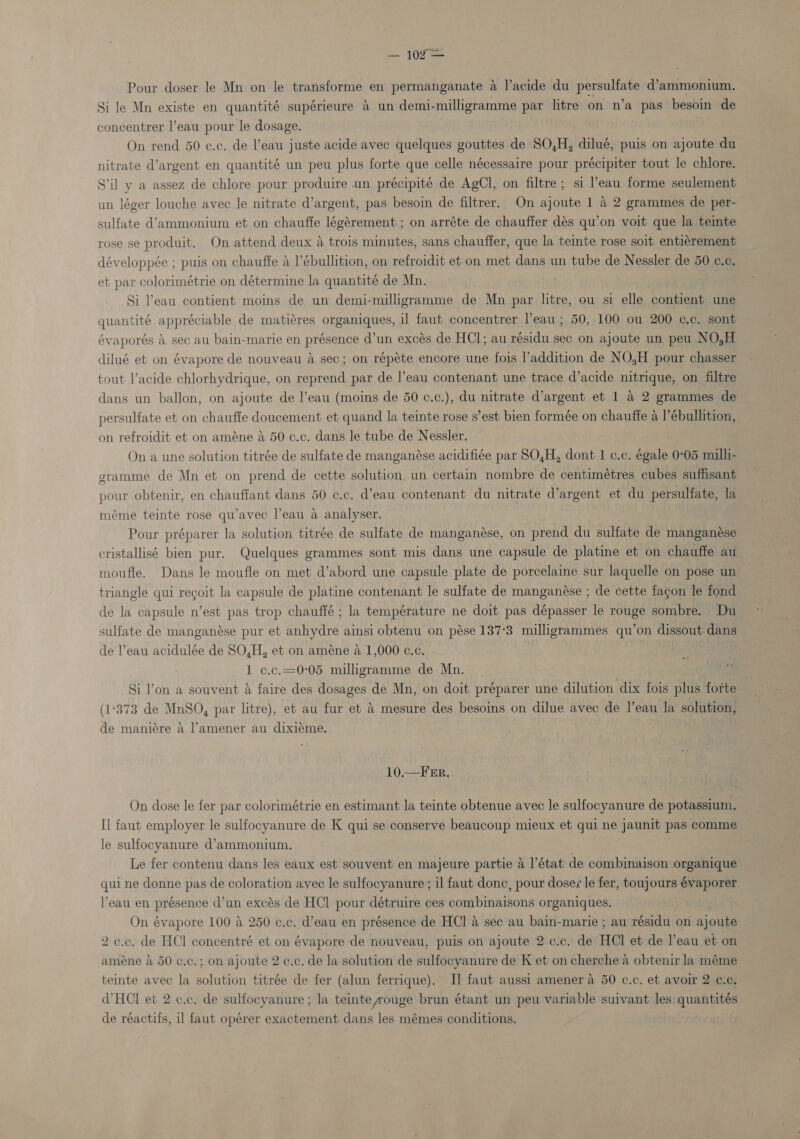 Pour doser le Mn on le transforme en permanganate a l’acide du persulfate d’ammonium. Si le Mn existe en quantité supérieure 4 un demi-milligramme par litre on n’a pas besoin de concentrer l’eau pour le dosage. On rend 50 c.c. de l’eau juste acide avec quelques gouttes de SO,H, dilué, puis on ajoute du nitrate d’argent en quantité un peu plus forte que celle nécessaire pour précipiter tout le chlore. Sil y a assez de chlore pour produire un précipité de AgCl, on filtre; si l’eau forme seulement un léger louche avec le nitrate d’argent, pas besoin de filtrer. On ajoute 1 4 2 grammes de per- sulfate d’ammonium et on chauffe légérement ; on arréte de chauffer dés qu’on voit que la teinte rose se produit. On attend deux a trois minutes, sans chauffer, que la teinte rose soit entiérement développée ; puis on chauffe a l’ébullition, on refroidit et on met dans un tube de Nessler de 50 c.¢, et par colorimétrie on détermine la quantité de Mn. Si eau contient moins de un demi-milligramme de Mn par litre, ou si elle contient une quantité appréciable de matiéres organiques, il faut concentrer l’eau; 50, 100 ou 200 c.c. sont évaporés &amp; sec au bain-marie en présence d’un excés de HCI; au résidu sec on ajoute un peu NO,H dilué et on évapore de nouveau a sec; on répéte encore une fois l’addition de NOH pour chasser tout l’acide chlorhydrique, on reprend par de l’eau contenant une trace d’acide nitrique, on filtre dans un ballon, on ajoute de l’eau (moins de 50 ¢.c.), du nitrate d’argent et 1 a 2 grammes de persulfate et on chauffe doucement et quand la teinte rose s’est bien formée on chauffe a l’ébullition, on refroidit et on améne 4 50 c.c. dans le tube de Nessler. On a une solution titrée de sulfate de manganése acidifiée par SO,H, dont 1 c.c. égale 0°05 milli- gramme de Mn et on prend de cette solution, un certain nombre de centimétres cubes suffisant pour obtenir, en chauffant dans 50 ¢.c. d’eau contenant du nitrate d’argent et du persulfate, la méme teinte rose qu’avec l’eau a analyser. | Pour préparer la solution titrée de sulfate de manganése, on prend du sulfate de manganése cristallisé bien pur. Quelques grammes sont mis dans une capsule de platine et on chauffe aw moufle. Dans le moufle on met d’abord une capsule plate de porcelaine sur laquelle on pose un triangle qui recoit la capsule de platine contenant le sulfate de manganése ; de cette fagon le fond de la capsule n’est pas trop chauffé ; la température ne doit pas dépasser le rouge sombre. Du sulfate de manganése pur et anhydre ainsi obtenu on pése 137°3 milligrammes qu’on dissout.dans de l’eau acidulée de SO,H, et on améne a 1,000 ¢.c. : . 1 c.c.=0°05 milligramme de Mn. MT ol Si l’on a souvent a faire des dosages de Mn, on doit préparer une dilution dix fois plus foite. (1°373 de MnSO, par litre), et au fur et 4 mesure des besoins on dilue avec de l’eau la solution, de maniére 4 l’amener au dixiéme. 10.—F Er. On dose le fer par colorimétrie en estimant la teinte obtenue avec le sulfocyanure de potassium. I] faut employer le sulfocyanure de K qui se conserve beaucoup mieux et qui ne jaunit pas comme le sulfocyanure d’ammonium. Le fer contenu dans les eaux est souvent en majeure partie a l'état de combinaison organique qui ne donne pas de coloration ayec le sulfocyanure ; il faut donc, pour dosez le fer, toujours évaporer l'eau en présence d’un excés de HCl pour détruire ces combinaibons organiques. On évapore 100 a 250 c.c. d’eau en présence de HC] 4 sec au bain-marie ; au résidu on ajoute 2 c.c, de HCl concentré et on évapore de nouveau, puis on ajoute 2 c.c. de HCl et de l’eau et on aiméne a 50 c.c.; on ajoute 2 c.c. de la solution de sulfocyanure de K et on cherche a obtenir la méme teinte avec la solution titrée de fer (alun ferrique). I] faut aussi amener a 50 c.c. et avoir 2 ¢.¢. VHCI et 2 c.c. de sulfocyanure; la temte rouge brun étant un peu variable suivant les quantités de réactifs, il faut opérer exactement dans les mémes conditions.