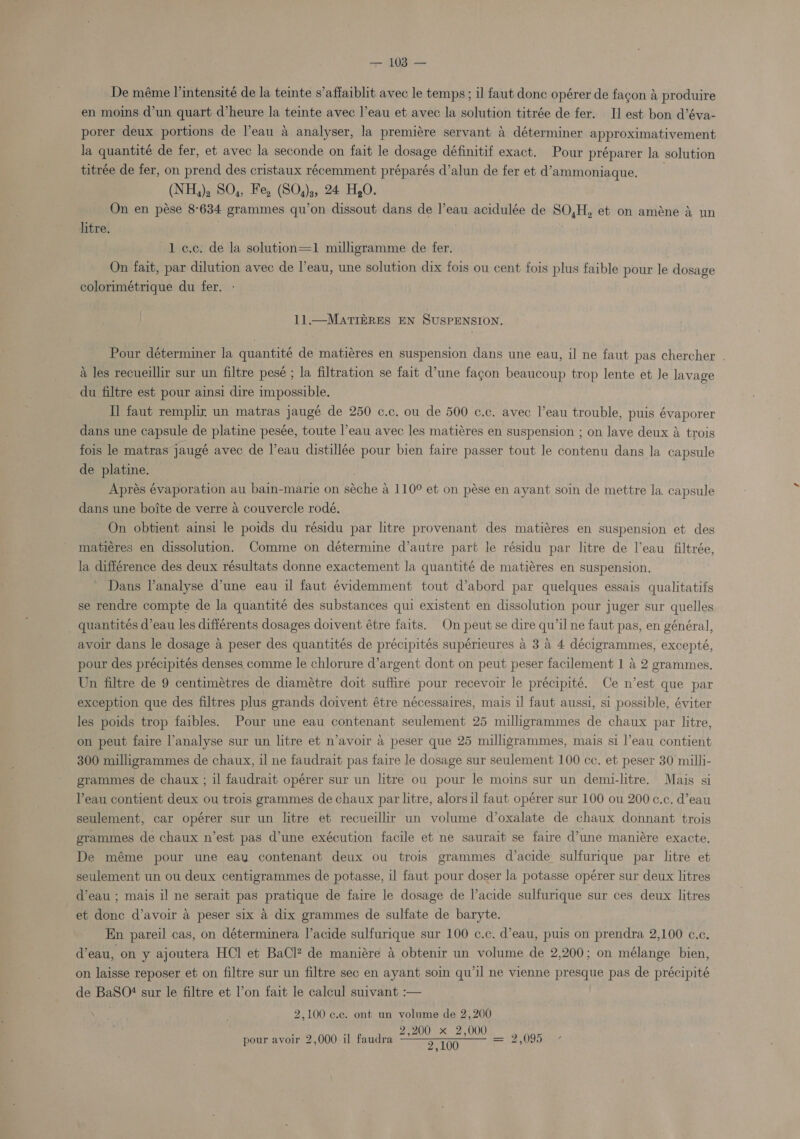 De méme l’intensité de la teinte s’affaiblit avec le temps ; il faut donc opérer de fagon &amp; produire en moins d’un quart d’heure la teinte avec l’eau et avec la solution titrée de fer. I] est bon d’éva- porer deux portions de l’eau a analyser, la premiére servant a déterminer approximativement la quantité de fer, et avec la seconde on fait le dosage définitif exact. Pour préparer la solution titrée de fer, on prend des cristaux récemment préparés d’alun de fer et d’ammoniaque. (NH,), SO,, Fe, (SO,)3, 24 H,O. On en pése 8°634 grammes qu’on dissout dans de l’eau acidulée de SO,H, et on améne &amp; un litre. f 1 c.c: de la solution=1 milligramme de fer. On fait, par dilution avec de l’eau, une solution dix fois ou cent fois plus faible pour le dosage colorimétrique du fer. 11.—MATIERES EN SUSPENSION. Pour déterminer la quantité de matiéres en suspension dans une eau, il ne faut pas chercher . a les recueillir sur un filtre pesé ; la filtration se fait d’une facon beaucoup trop lente et Je lavage du filtre est pour ainsi dire impossible. Tl faut remphr un matras jaugé de 250 c.c. ou de 500 ¢.c. avec l’eau trouble, puis évaporer dans une capsule de platine pesée, toute l’eau avec les matiéres en suspension ; on lave deux a trois fois le matras jaugé avec de l’eau distillée pour bien faire passer tout le contenu dans la capsule de platine. Aprés évaporation au bain-marie on séche a 110° et on pése en ayant soin de mettre la. capsule dans une boite de verre a couvercle rodé. On obtient ainsi le poids du résidu par litre provenant des matiéres en suspension et des matiéres en dissolution. Comme on détermine d’autre part le résidu par litre de l’eau filtrée, la différence des deux résultats donne exactement la quantité de matiéres en suspension. Dans lanalyse d’une eau il faut évidemment tout d’abord par quelques essais qualitatifs se rendre compte de la quantité des substances qui existent en dissolution pour juger sur quelles _ quantités d’eau les differents dosages doivent étre faits. On peut se dire qu’il ne faut pas, en général, avoir dans le dosage a peser des quantités de précipités supérieures a 3 a 4 décigrammes, excepté, pour des précipités denses comme le chlorure d’argent dont on peut peser facilement 1 a 2 grammes. Un filtre de 9 centimétres de diamétre doit suffire pour recevoir le précipité. Ce n’est que par exception que des filtres plus grands doivent étre nécessaires, mais il faut aussi, si possible, éviter les poids trop faibles. Pour une eau contenant seulement 25 milligrammes de chaux par litre, on peut faire l’analyse sur un litre et n’avoir a peser que 25 milligrammes, mais si l’eau contient 300 milligrammes de chaux, il ne faudrait pas faire le dosage sur seulement 100 cc. et peser 30 milli- grammes de chaux ; il faudrait opérer sur un litre ou pour le moins sur un demi-litre. Mais si Peau contient deux ou trois grammes de chaux par litre, alorsil faut opérer sur 100 ou 200 c.c. d’eau seulement, car opérer sur un litre et recueillir un volume d’oxalate de chaux donnant trois grammes de chaux n’est pas d’une exécution facile et ne saurait se faire d’une maniére exacte, De méme pour une eau contenant deux ou trois grammes d’acide sulfurique par litre et seulement un ou deux centigrammes de potasse, il faut pour doser la potasse opérer sur deux litres d’eau ; mais il ne serait pas pratique de faire le dosage de l’acide sulfurique sur ces deux litres et donc d’avoir a peser six a dix grammes de sulfate de baryte. . En pareil cas, on déterminera l’acide sulfurique sur 100 c.c. d’eau, puis on prendra 2,100 c.c. d’eau, on y ajoutera HCl et BaCl? de maniére &amp; obtenir un volume de 2,200; on mélange bien, on laisse reposer et on filtre sur un filtre sec en ayant soin qu’il ne vienne presque pas de précipité de BaSO! sur le filtre et l’on fait le calcul suivant :— 2,100 c.c. ont un volume de 2,200 ; ; 2;200-% 2,0002 pour avoir 2,000 il faudra rs (1 Ea ie 2,095