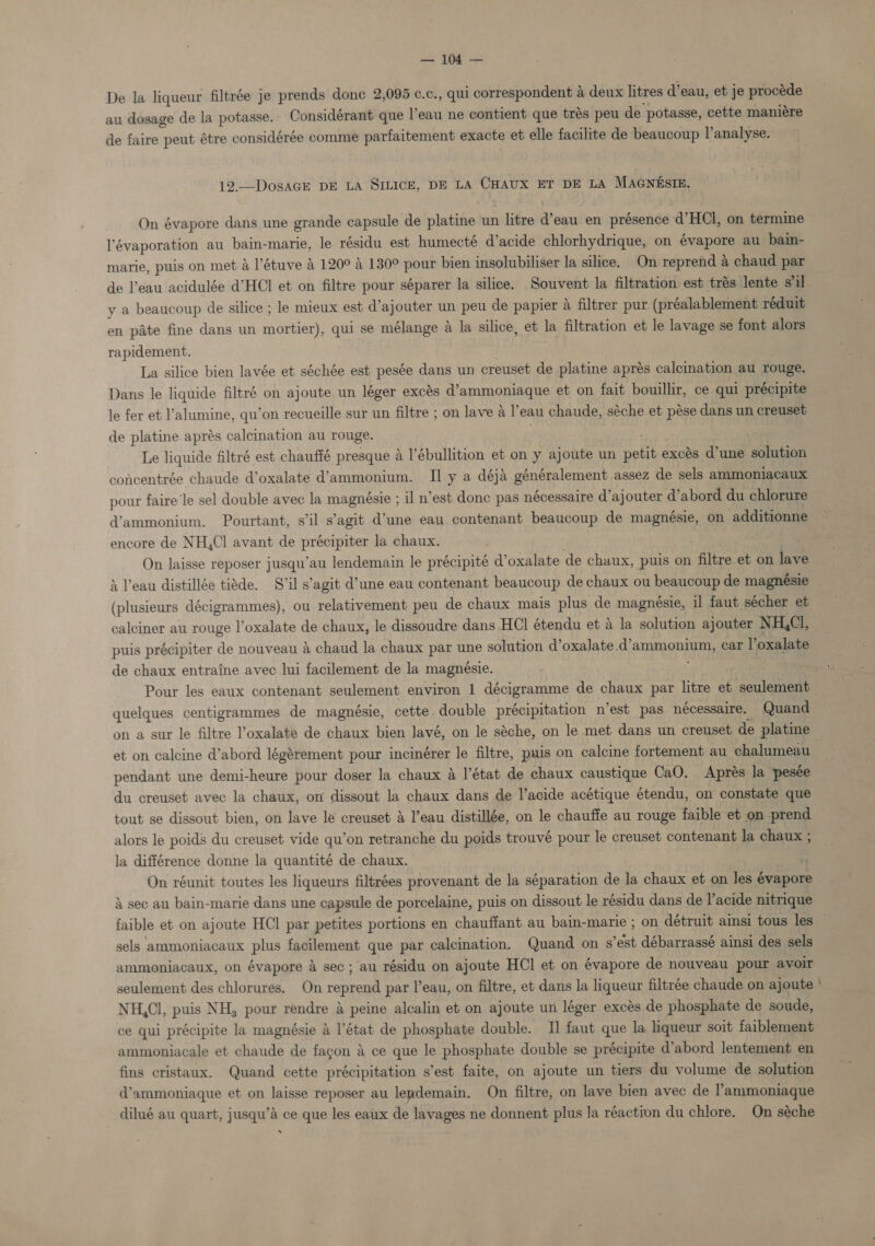 acs: Soe? ae De la liqueur filtrée je prends done 2,095 ¢.c, , qui correspondent 4 deux litres d’eau, et je procéde au dosage de la potasse. Considérant que eau ne contient que trés peu de potasse, cette maniére de faire peut étre considérée comme parfaitement exacte et elle facilite de beaucoup l’analyse. 12.—DosaGE DE LA SILICE, DE LA CHAUX ET DE LA MAGNESIE. On évapore dans une grande capsule de platine un litre @eau en présence d’HCl, on termine lévaporation au bain-marie, le résidu est humecté d’acide chlorhydrique, on évapore au bain- marie, puis on met a l’étuve &amp; 120° &amp; 130° pour bien insolubiliser la silice. On reprend a chaud par de l’eau acidulée d’HCI et on filtre pour séparer la silice. Souvent la filtration est trés lente s’il y a beaucoup de silice ; le mieux est d’ajouter un peu de papier A filtrer pur (préalablement réduit en pate fine dans un weneery qui se mélange A la silice, et la filtration et le lavage se font alors rapidement. La silice bien lavée et séchée est pesée dans un creuset de platine aprés calcination au rouge. Dans le liquide filtré on ajoute un léger excés d’ammoniaque et on fait bouillir, ce qui précipite le fer et l’'alumine, qu’on recueille sur un filtre ; on lave 4 l’eau chaude, séche et pése dans un creuset de platine aprés calcination au rouge. : | Le liquide filtré est chauffé presque a l’ébullition et on y ajoute un eat excés d’une solution concentrée chaude d’oxalate d’ammonium. II y a déja généralement assez de sels ammoniacaux pour faire le sel double avec la magnésie ; il n’est donc pas nécessaire d’ajouter d’abord du chlorure d’ammonium. Pourtant, s'il s’agit d’une ean contenant beaucoup de magnésie, on additionne encore de NH,Cl avant de précipiter la chaux. On laisse reposer jusqu’au lendemain le précipité oxalate de chaux, puis on filtre et on lave &amp; Peau distillée tiéde. S’il s’agit d’une eau contenant beaucoup de chaux ou beaucoup de magnésie (plusieurs décigrammes), ou relativement peu de chaux mais plus de magnésie, il faut sécher et calciner au rouge l’oxalate de chaux, le dissoudre dans HCI étendu et a la solution ajouter NH,Cl, puis précipiter de nouveau &amp; chaud la chaux par une solution d’oxalate. oa ee car l’oxalate de chaux entraine avec lui facilement de la magnésie. Pour les eaux contenant seulement environ 1 décigramme de chaux par litre et seulement quelques centigrammes de magnésie, cette. double précipitation n’est pas nécessaire. Quand on a sur le filtre oxalate de chaux bien lavé, on le séche, on le met dans un creuset de platine et on calcine d’abord légérement pour incinérer le filtre, puis on calcine fortement au chalumeau | pendant une demi-heure pour doser la chaux &amp; l'état de chaux caustique CaO. Aprés la pesée du creuset avec la chaux, on dissout la chaux dans de l’acide acétique étendu, on constate que tout se dissout bien, on lave le creuset &amp; l’eau distillée, on le chauffe au rouge faible et on prend alors le poids du creuset vide qu’on retranche du poids trouvé pour le creuset contenant la chaux ; la différence donne la quantité de chaux. rs On réunit toutes les liqueurs filtrées provenant de la séparation de la chaux et on les évapore 4 sec au bain-marie dans une capsule de porcelaine, puis on dissout le résidu dans de l’acide nitrique faible et on ajoute HCl par petites portions en chauffant au bain-marie ; on détruit aimsi tous les — sels ‘ammoniacaux plus facilement que par calcination. Quand on s’est débarrassé ainsi des sels ammoniacaux, on évapore &amp; sec ; au résidu on ajoute HCl et on évapore de nouveau pour avoir seulement des chlorures. On coupe par l’eau, on filtre, et dans la liqueur filtrée chaude on ajoute ' NH,Cl, puis NH, pour rendre a peine alcalin et on ajoute un léger exces de phosphate de soude, ce qui précipite la magnésie &amp; l'état de phosphate double. I] faut que la liqueur soit faiblement ammoniacale et chaude de fagon &amp; ce que le phosphate double se précipite d’abord lentement en fins cristaux. Quand cette précipitation s’est faite, on ajoute un tiers du volume de solution d’ammoniaque et on laisse reposer au leademain. On filtre, on lave bien avec de l’ammoniaque dilué au quart, jusqu’A ce que les eaux de lavages ne donnent plus la réaction du chlore. On séche