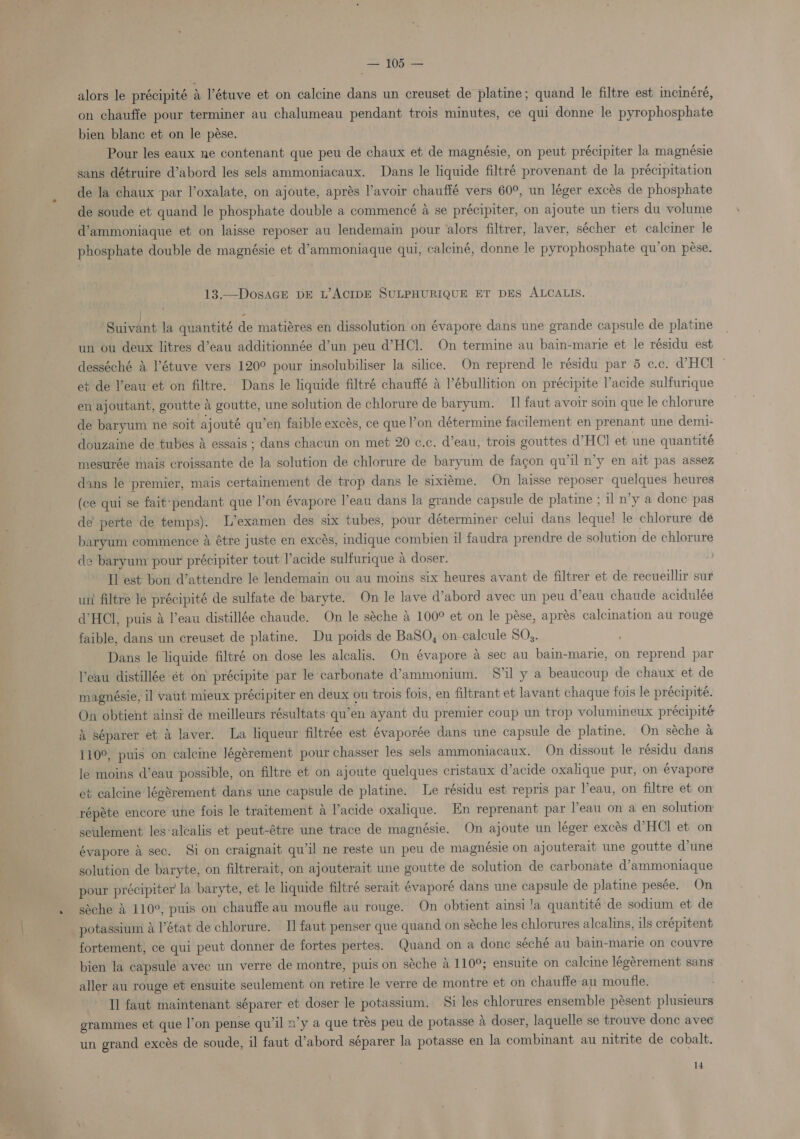 (ae Toes alors le précipité &amp; ’étuve et on calcine dans un creuset de platine; quand le filtre est mcinéré, on chauffe pour terminer au chalumeau pendant trois minutes, ce qui donne le pyrophosphate bien blanc et on le pése. Pour les eaux ne contenant que peu de chaux et de magnésie, on peut précipiter la magnésie sans détruire d’abord les sels ammoniacaux. Dans le liquide filtré provenant de la précipitation de la chaux ‘par l’oxalate, on ajoute, aprés avoir chauffé vers 60°, un léger excés de phosphate de soude et quand le phosphate double a commencé a se précipiter, on ajoute un tiers du volume d’ammoniaque et on laisse reposer au lendemain pour alors filtrer, laver, sécher et calciner le phosphate double de magnésie et d’ammoniaque qui, calciné, donne le pyrophosphate qu’on pese. 13.—DosaGE DE L’ACIDE SULPHURIQUE ET DES ALCALIS. | - Suivant la quantité de matiéres en dissolution on évapore dans une grande capsule de platine un ou deux litres d’eau additionnée d’un peu d’HCl. On termine au bain-marie et le résidu est desséché &amp; l’étuve vers 120° pour insolubiliser la silice. On reprend le résidu par 5 c.c. d@HCl et de l’eau et on filtre. Dans le liquide filtré chauffé &amp; l’ébullition on précipite Vacide sulfurique en ajoutant, goutte &amp; goutte, une solution de chlorure de baryum. II faut avoir soin que le chlorure de baryum ne soit ajouté qu’en faible excés, ce que l’on détermine facilement en prenant une demi- douzaine de tubes d essais ; dans chacun on met 20 ¢.c. d’eau, trois gouttes d’HCl et une quantité mesurée mais croissante de la solution de chlorure de baryum de facon qu'il n’y en ait pas assez dans le premier, mais certainement de trop dans le sixiéme. On laisse reposer quelques heures (ce qui se fait:pendant que l’on évapore l’eau dans la grande capsule de platine ; il n’y a done pas de’ perte de temps). L’examen des six tubes, pour déterminer celui dans. leque! le chlorure dé baryum commence A étre juste en excés, indique combien il faudra prendre de solution de chlorure de baryum pour précipiter tout l’acide sulfurique a doser. Il est bon ‘d’attendre le lendemain ou au moins six heures avant de filtrer et de recueillir sur un filtre le précipité de sulfate de baryte. On le lave d’abord avec un peu d’eau chaude acidulée dHCl, puis &amp; l’eau distillée chaude. On le séche 4 100° et on le pése, apres calcination au rouge faible, dans un creuset de platine. Du poids de BaSQ, on-calcule SO. Dans le liquide filtré on dose les alcalis. On évapore &amp; sec au bain-marie, on reprend par eau distillée ét on’ précipite par le carbonate d’ammonium. Sil y a beaucoup de chaux et de magnésie, il vaut mieux précipiter en deux ou trois fois, en filtrant et lavant chaque fois le précipité. On obtient ainsi de meilleurs résultats qu’en ayant du premier coup un trop volumineux précipité &amp; séparer et &amp; laver. La liqueur filtrée est évaporée dans une capsule de platine. On séche a 110°, puis on calcine Jégérement pour chasser les sels ammoniacaux. On dissout le résidu dans le moins d’eau possible, on filtre et on ajoute quelques cristaux d’acide oxalique pur, on évapore et calcine lég8rement dans une capsule de platine. Le résidu est repris par Veau, on filtre et on répéte encore une fois le traitement a l’acide oxalique. En reprenant par l’eau on a en solution seulement les‘alcalis et peut-étre une trace de magnésie. On ajoute un léger excés dHCl et on évapore 4 sec. Si on craignait qu'il ne reste un peu de magnésie on ajouterait une goutte d’une solution de baryte, on filtrerait, on ajouterait une goutte de solution de carbonate d’ammoniaque pour précipiter la baryte, et le liquide filtré serait évaporé dans une ie se de platine pesée. On séche A 110°, puis on chauffe au moufle au rouge. On obtient ainsi !a quantité de sodium et de potassium a l’état de chlorure. I] faut penser que quand on séche les chlorures alcalins, ils crépitent fortement, ce qui peut donner de fortes pertes. Quand on a done séché au bain- -marie on couyre bien la capsule avec un verre de montre, puis on séche 4 110°; ensuite on calcine légérement sans aller au rouge et ensuite seulement on retire le verre de montre et on chauffe au moufle. Il faut maintenant séparer et doser le potassium. Si les chlorures ensemble pésent plusieurs grammes et que l’on pense qu’il n’y a que trés peu de potasse &amp; doser, laquelle se trouve donc avec un grand excés de soude, il faut d’abord séparer la potasse en la combinant au nitrite de cobalt.