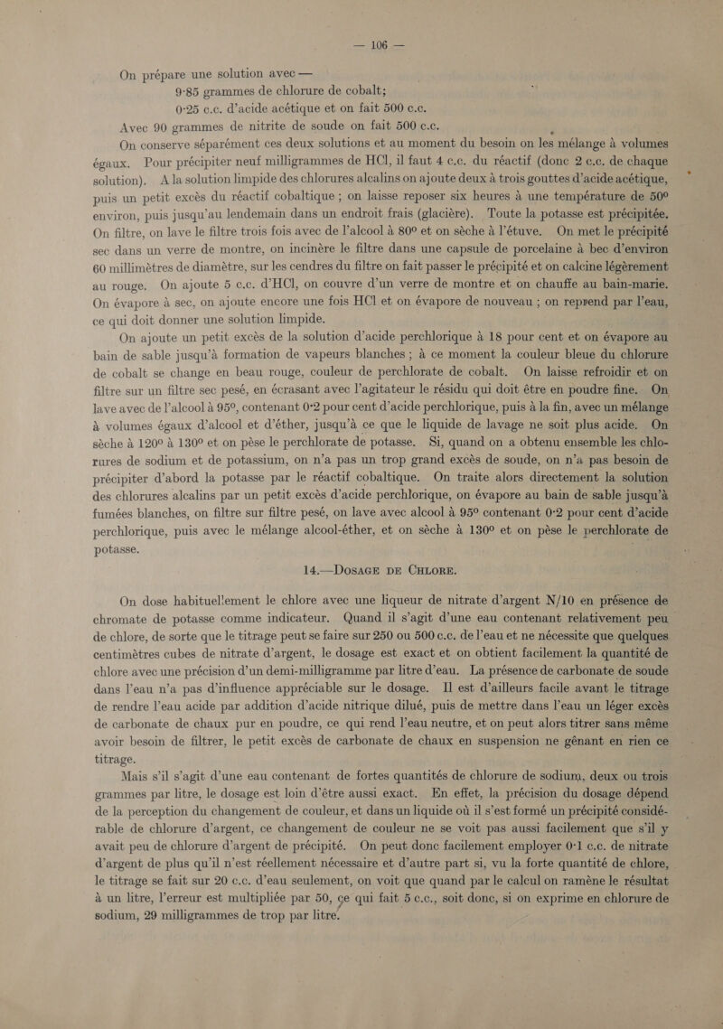 On prépare une solution avec — 9-85 grammes de chlorure de cobalt; 0:25 c.c. d’acide acétique et on fait 500 c.c. Avec 90 grammes de nitrite de soude on fait 500 c.c. On conserve séparément ces deux solutions et au moment du besoin on les mélange a volumes égaux. Pour précipiter neuf milligrammes de HCl, il faut 4 c.c. du réactif (done 2 c.c. de chaque solution). Ala solution limpide des chlorures alcalins on ajoute deux a trois gouttes d’acide acétique, puis un petit exces du réactif cobaltique ; on laisse reposer six heures a une température de 50° environ, puis jusqu’au lendemain dans un endroit frais (glaciére). Toute la potasse est précipitée. On filtre, on lave le filtre trois fois avec de lalcool &amp; 80° et on séche a l’étuve. On met le précipité sec dans un verre de montre, on incinére le filtre dans une capsule de porcelaine a bec d’environ 60 millimétres de diamétre, sur les cendres du filtre on fait passer le précipité et on calcine légérement au rouge. On ajoute 5 c.c. d’HCl, on couvre d’un verre de montre et on chauffe au bain-marie. On évapore &amp; sec, on ajoute encore une fois HCl et on évapore de nouveau ; on reprend par l’eau, ce qui doit donner une solution limpide. On ajoute un petit excés de la solution d’acide porchlonaae a 18 pour cent et on évapore au bain de sable jusqu’é formation de vapeurs blanches ; 4 ce moment la couleur bleue du chlorure de cobalt se change en beau rouge, couleur de nepchlgnata de cobalt. On laisse refroidir et on filtre sur un filtre sec pesé, en écrasant avec l’agitateur le résidu qui doit étre en poudre fine.. On lave avec de l’alcool a 95°, contenant 0°2 pout cent d’acide perchlorique, puis a la fin, avec un mélange &amp; volumes égaux d’alcool et d’éther, jusqu’a ce que le liquide de lavage ne soit plus acide. On séche &amp; 120° 4 130° et on pése le perchlorate de potasse. Si, quand on a obtenu ensemble les chlo- rures de sodium et de potassium, on n’a pas un trop grand excés de soude, on n’a pas besoin de précipiter d’abord la potasse par le réactif cobaltique. On traite alors directement la solution des chlorures alcalins par un petit excés d’acide perchlorique, on évapore au bain de sable jusqu’a fumées blanches, on filtre sur filtre pesé, on lave avec alcool 4 95° contenant 0-2 pour cent d’acide perchlorique, puis avec le mélange alcool-éther, et on séche 4 130° et on pése le perchlorate de potasse. 14.—DosaGE DE CHLORE. On dose habituel!lement le chlore avec une liqueur de nitrate d’argent N/10 en présence de chromate de potasse comme indicateur. Quand il s’agit d’une eau contenant relativement peu de chlore, de sorte que le titrage peut se faire sur 250 ou 500c.c. de l’eau et ne nécessite que quelques centimétres cubes de nitrate d’argent, le dosage est exact et on obtient facilement la quantité de chlore avec une précision d’un demi-milligramme par litre d’eau. La présence de carbonate de soude dans l’eau n’a pas d’influence appréciable sur le dosage. II est ailleurs facile avant le titrage de rendre l’eau acide par addition d’acide nitrique dilué, puis de mettre dans l’eau un léger exces de carbonate de chaux pur en poudre, ce qui rend |’eau neutre, et on peut alors titrer sans méme avoir besoin de filtrer, le petit excés de carbonate de chaux en suspension ne génant en rien ce titrage. Mais s'il s’agit d’une eau contenant de fortes quantités de chlorure de sodium, deux ou trois grammes par litre, le dosage est loin d’étre aussi exact. En effet, la précision du dosage dépend de la perception du changement de couleur, et dans un liquide ot il s’est formé un précipité considé- rable de chlorure d’argent, ce changement de couleur ne se voit pas aussi facilement que s’il y avait peu de chlorure d’argent de précipité. On peut donc facilement employer 0-1 c.c. de nitrate d’argent de plus qu il n’est réellement nécessaire et d’autre part si, vu la forte quantité de chlore, | le titrage se fait sur 20 c.c. d’eau seulement, on voit que quand par le calcul on raméne le résultat &amp; un litre, erreur est multipliée par 50, ge qui fait 5 c.c., soit done, si on exprime en chlorure de sodium, 29 milligrammes de trop par litre.