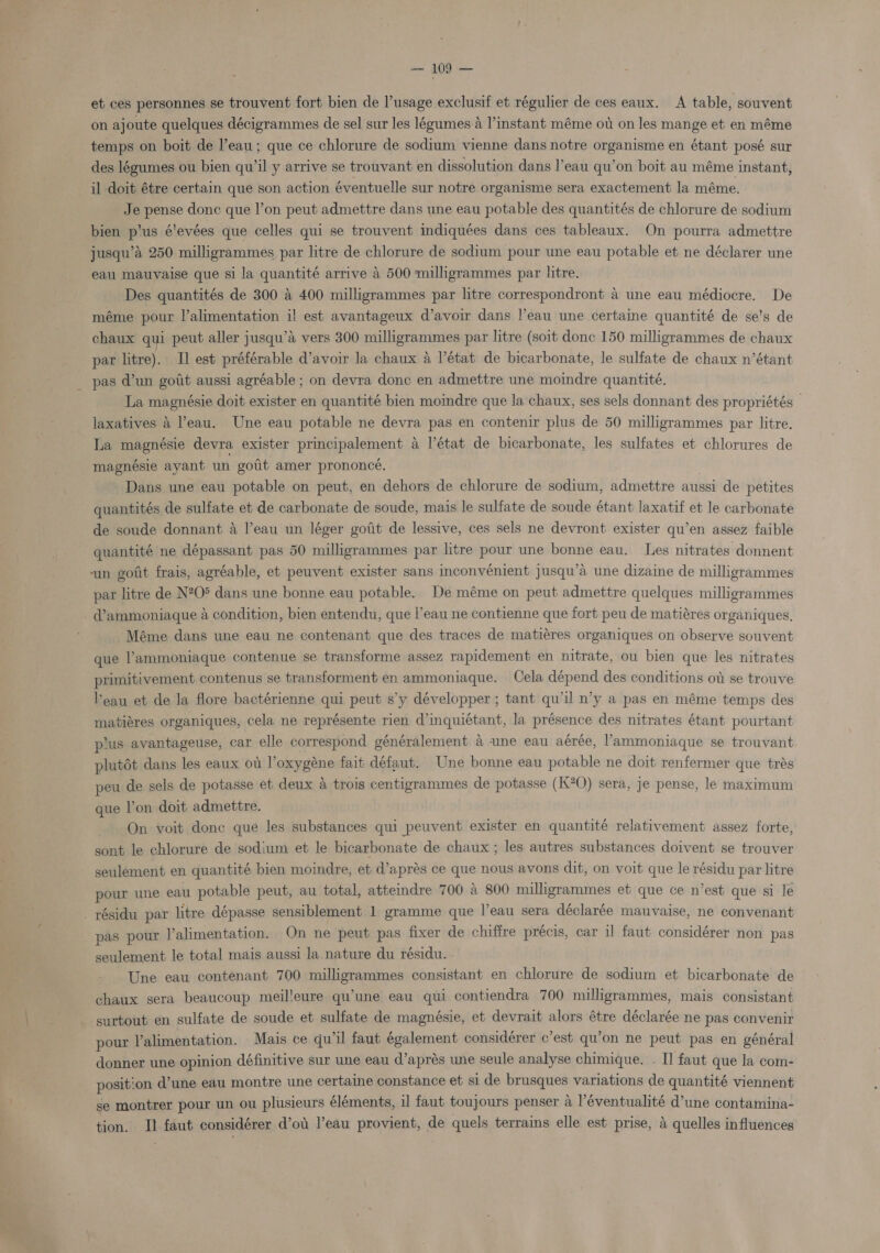 - et ces personnes se trouvent fort bien de l’usage exclusif et régulier de ces eaux. A table, souvent on ajoute quelques décigrammes de sel sur les légumes 4 l’instant méme ov on les mange et en méme temps on boit de l’eau; que ce chlorure de sodium vienne dans notre organisme en étant posé sur des légumes ou bien qu’il y arrive se trouvant en dissolution dans l’eau qu’on boit au méme instant, il doit étre certain que son action éventuelle sur notre organisme sera exactement la méme. Je pense done que l’on peut admettre dans une eau potable des quantités de chlorure de sodium bien p'us é'evées que celles qui se trouvent indiquées dans ces tableaux. On pourra admettre jusqu’a 250 milligrammes par litre de chlorure de sodium pour une eau potable et ne déclarer une eau mauvaise que si la quantité arrive 4 500 milligrammes par litre. Des quantités de 300 a 400 milligrammes par litre correspondront 4 une eau médiocre. De méme pour l’alimentation il est avantageux d’avoir dans |’eau une certaine quantité de se's de chaux qui peut aller jusqu’a vers 300 milligrammes par litre (soit donc 150 milligrammes de chaux par litre). Il est préférable d’avoir la chaux a l’état de bicarbonate, le sulfate de chaux n’étant pas d’un gotit aussi agréable ; on devra donc en admettre une moindre quantité. La magnésie doit exister en quantité bien moindre que la chaux, ses sels donnant des propriétés- laxatives 4 l’eau. Une eau potable ne devra pas en contenir plus de 50 milligrammes par litre. La magnésie devra exister principalement a l'état de bicarbonate, les sulfates et chlorures de magnésie ayant un goiit amer prononcé. , Dans une eau potable on peut, en dehors de chlorure de sodium, admettre aussi de petites quantités de sulfate et de carbonate de soude, mais le sulfate de soude étant laxatif et le carbonate de soude donnant a l’eau un léger gotit de lessive, ces sels ne devront exister qu’en assez faible quantité ne dépassant pas 50 milligrammes par litre pour une bonne eau. Les nitrates donnent un gotit frais, agréable, et peuvent exister sans inconvénient jusqu’a une dizaine de milligrammes par litre de N20® dans une bonne eau potable. De méme on peut admettre quelques milligrammes Méme dans une eau ne contenant que des traces de matiéres organiques on observe souvent que l’ammoniaque contenue se transforme assez rapidement en nitrate, ou bien que les nitrates primitivement contenus se transforment en ammoniaque. Cela dépend des conditions ot se trouve Peau et de la flore bactérienne qui peut s’y développer ; tant qu’il n’y a pas en méme temps des matiéres organiques, cela ne représente rien d’inquiétant, la présence des nitrates étant pourtant pius avantageuse, car elle correspond généralement a une eau aérée, l’'ammoniaque se trouvant plutét dans les eaux ot l’oxygéne fait défaut. Une bonne eau potable ne doit renfermer que trés peu de sels de potasse et deux a trois centigrammes de potasse (K?O) sera, je pense, le maximum que l’on doit admettre. On voit donc que les substances qui peuvent exister en quantité relativement assez forte, sont le chlorure de sodium et le bicarbonate de chaux ; les autres substances doivent se trouver seulement en quantité bien moindre, et d’aprés ce que nous avons dit, on voit que le résidu par litre pour une eau potable peut, au total, atteindre 700 &amp; 800 milligrammes et que ce n’est que si le pas pour |’alimentation. On ne peut pas fixer de chiffre précis, car il faut considérer non pas seulement le total mais aussi la nature du résidu. . Une eau contenant 700 milligrammes consistant en chlorure de sodium et bicarbonate de chaux sera beaucoup meil!eure qu’une eau qui contiendra 700 milligrammes, mais consistant pour Valimentation. Mais ce qu'il faut également considérer c’est qu’on ne peut pas en général donner une opinion définitive sur une eau d’aprés une seule analyse chimique. - I] faut que la com- position d’une eau montre une certaine constance et si de brusques variations de quantité viennent se montrer pour un ou plusieurs éléments, il faut toujours penser a l’éventualité d’une contamina- tion. Il faut considérer d’ou l’eau provient, de quels terrains elle est prise, 4 quelles influences