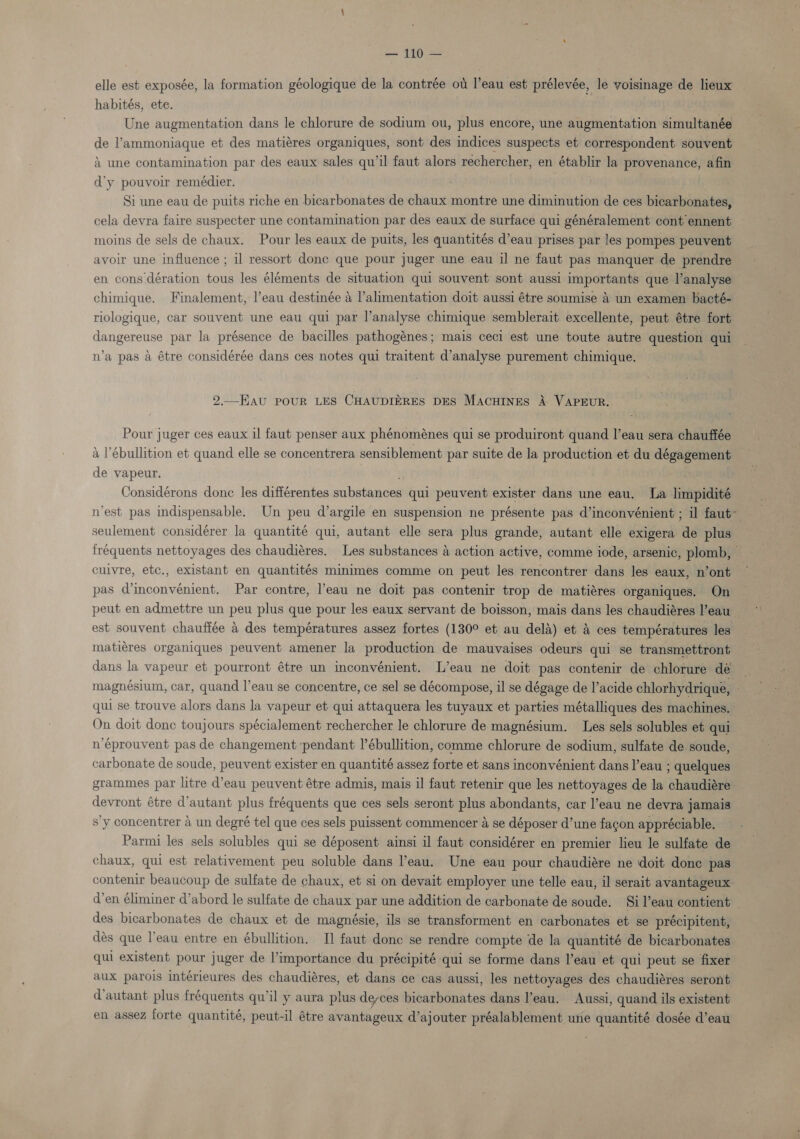 — 110 — elle est exposée, la formation géologique de la contrée ou l’eau est prélevée, le voisinage de lieux habités, ete. ; Une augmentation dans le chlorure de sodium ou, plus encore, une augmentation simultanée de l’ammoniaque et des matiéres organiques, sont des indices suspects et correspondent souvent A une contamination par des eaux sales qu’il faut alors rechercher, en établir la provenance, afin d’y pouvoir remédier. Si une eau de puits riche en bicarbonates de chaux montre une diminution de ces bicarbonates, cela devra faire suspecter une contamination par des eaux de surface qui généralement cont ennent moins de sels de chaux. Pour les eaux de puits, les quantités d’eau prises par les pompes peuvent avoir une influence ; il ressort done que pour juger une eau il ne faut pas manquer de prendre en cons dération tous les éléments de situation qui souvent sont aussi importants que l’analyse chimique. Finalement, l’eau destinée a l’alimentation doit aussi étre soumise 4 un examen bacté- riologique, car souvent une eau qui par l’analyse chimique semblerait excellente, peut étre fort dangereuse par la présence de bacilles pathogénes; mais ceci est une toute autre question qui n’a pas a étre considérée dans ces notes qui traitent d’analyse purement chimique. 2.—EAU POUR LES CHAUDIERES DES MACHINES A VAPEUR. Pour juger ces eaux il faut penser aux phénoménes qui se produiront quand l’eau sera chauffée a l’ébullition et quand elle se concentrera sensiblement par suite de la production et du dégagement de vapeur. Considérons done les différentes substances qui peuvent exister dans une eau. La limpidité nest pas indispensable. Un peu d’argile en suspension ne présente pas d’inconvénient ; il faut~ seulement considérer la quantité qui, autant elle sera plus grande, autant elle exigera de plus fréquents nettoyages des chaudiéres. Les substances 4 action active, comme iode, arsenic, plomb, cuivre, etc., existant en quantités minimes comme on peut les rencontrer dans les eaux, n’ont pas d’inconvénient. Par contre, ’eau ne doit pas contenir trop de matiéres organiques. On peut en admettre un peu plus que pour les eaux servant de boisson, mais dans les chaudiéres l’eau est souvent chauffée &amp; des températures assez fortes (130° et au dela) et &amp; ces températures les matiéres organiques peuvent amener la production de mauvaises odeurs qui se transmettront dans la vapeur et pourront étre un inconvénient. L’eau ne doit pas contenir de chlorure dé.” magnésium, car, quand l’eau se concentre, ce sel se décompose, il se dégage de l’acide chlorhydrique, ~ qui se trouve alors dans la vapeur et qui attaquera les tuyaux et parties métalliques des machines. On doit done toujours spécialement rechercher le chlorure de magnésium. Les sels solubles et qui n’éprouvent pas de changement pendant I’ébullition, comme chlorure de sodium, sulfate de soude, carbonate de soude, peuvent exister en quantité assez forte et sans inconvénient dans l’eau ; quelques grammes par litre d’eau peuvent étre admis, mais il faut retenir que les nettoyages de la chaudiére devront étre d’autant plus fréquents que ces sels seront plus abondants, car l’eau ne devra jamais sy concentrer a un degré tel que ces sels puissent commencer a se déposer d’une facon appréciable. Parmi les sels solubles qui se déposent ainsi il faut considérer en premier lieu le sulfate de chaux, qui est relativement peu soluble dans eau. Une eau pour chaudiére ne doit done pas contenir beaucoup de sulfate de chaux, et si on devait employer une telle eau, il serait avantageux d’en éliminer d’abord le sulfate de chaux par une addition de carbonate de soude. Si l’eau contient _ des bicarbonates de chaux et de magnésie, ils se transforment en carbonates et se précipitent, dés que l’eau entre en ébullition. TI] faut donc se rendre compte de la quantité de bicarbonates qui existent pour juger de l’importance du précipité qui se forme dans l’eau et qui peut se fixer aux parois intérieures des chaudiéres, et dans ce cas aussi, les nettoyages des chaudiéres seront d’autant plus fréquents qu’il y aura plus deyces bicarbonates dans l’eau. Aussi, quand ils existent en assez forte quantité, peut-il étre avantageux d’ajouter préalablement une quantité dosée d’eau
