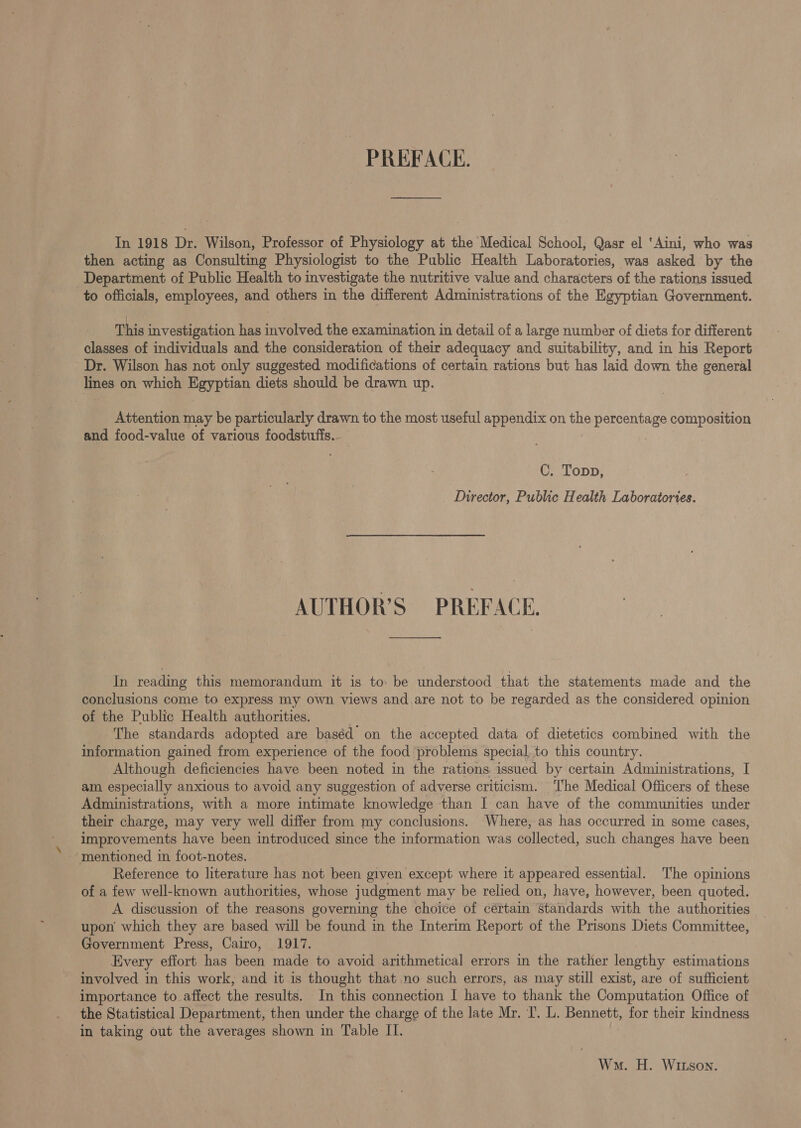 PREFACE. In 1918 Dr. Wilson, Professor of Physiology at the Medical School, Qasr el ‘Aini, who was then acting as Consulting Physiologist to the Public Health Laboratories, was asked by the Department of Public Health to investigate the nutritive value and characters of the rations issued to officials, employees, and others in the different Administrations of the Egyptian Government. This investigation has involved the examination in detail of a large number of diets for different classes of individuals and the consideration of their adequacy and suitability, and in his Report Dr. Wilson has not only suggested modifications of certain rations but has laid down the general Imes on which pore tn diets should be drawn up. Attention may be particularly drawn to the most useful appendix on the Sg ee composition and food-value of various foodstufis. C. Topp, Director, Public Health Laboratories. AUTHOR’S PREFACE. In reading this memorandum it is to: be understood that the statements made and the conclusions come to express my own views and are not to be regarded as the considered opinion of the Public Health authorities. The standards adopted are baséd on the accepted data of dietetics combined with the information gained from experience of the food problems special, to this country. Although deficiencies have been noted in the rations issued by certain Administrations, I am. especially anxious to avoid any suggestion of adverse criticism. ‘The Medical Officers of these Administrations, with a more intimate knowledge than I can have of the communities under their charge, may very well differ from my conclusions. Where, as has occurred in some cases, improvements have been introduced since the information was collected, such changes have been ‘mentioned in foot-notes. Reference to literature has not been given except where it appeared essential. The opinions of a few well-known authorities, whose judgment may be relied on, have, however, been quoted. A discussion of the reasons governing the choice of cértain standards with the authorities upon which they are based will be found in the Interim Report of the Prisons Diets Committee, Government Press, Cairo, 1917. Every effort has been made to avoid arithmetical errors in the rather lengthy estimations involved in this work, and it is thought that no such errors, as may still exist, are of sufficient importance to affect the results. In this connection I have to thank the Computation Office of the Statistical Department, then under the charge of the late Mr. I’. L. Bennett, for their kindness in taking out the averages shown in Table II. Won. H. Witson.