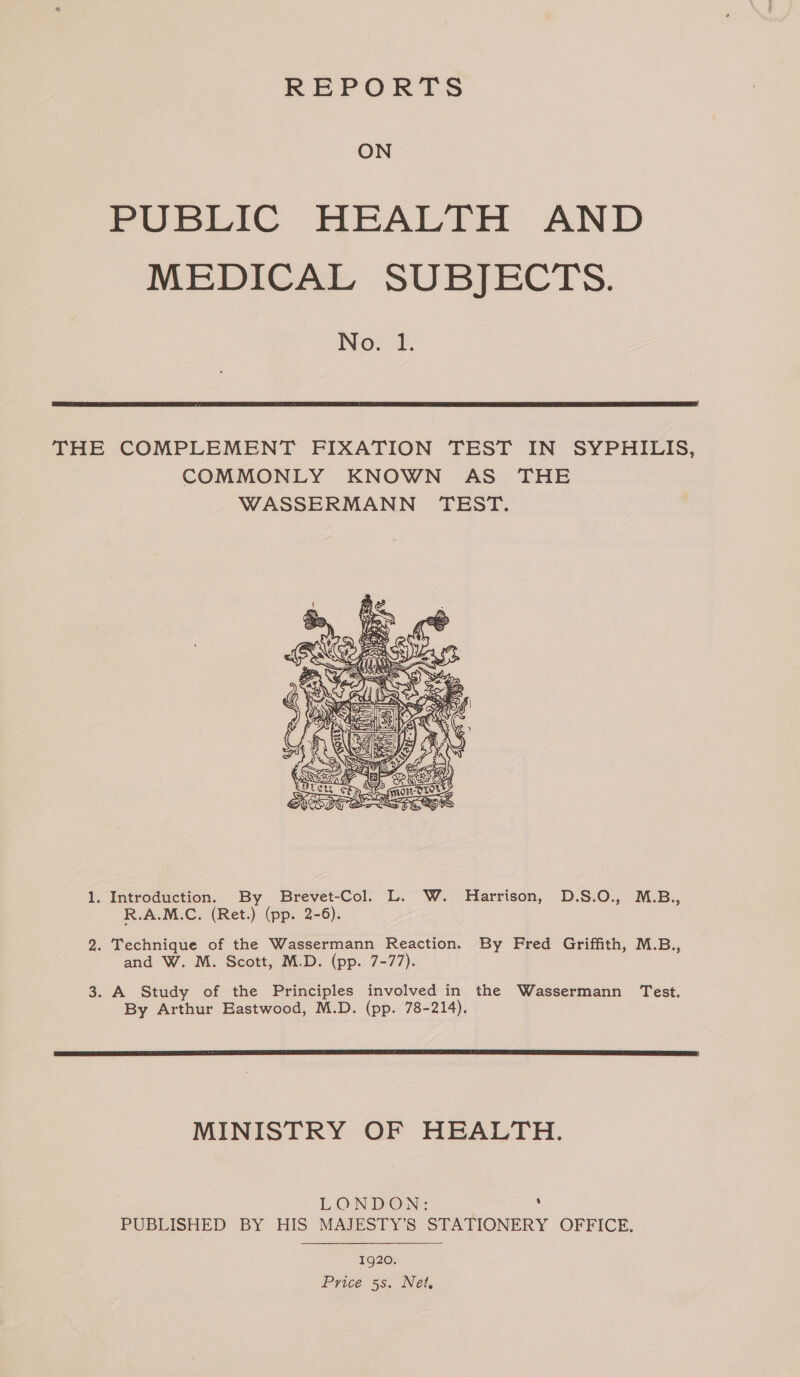 REPORTS ON PUBLIC HEALTH AND MEDICAL SUBJECTS. No. 1.  THE COMPLEMENT FIXATION TEST IN SYPHILIS, COMMONLY KNOWN AS THE WASSERMANN TEST.  1. Introduction. By Brevet-Col. L. W. Harrison, D.S.O., M.B., R.A.M.C. (Ret.) (pp. 2-6). 2. Technique of the Wassermann Reaction. By Fred Griffith, M.B., and W. M. Scott, M.D. (pp. 7-77). 3. A Study of the Principles involved in the Wassermann Test. By Arthur Eastwood, M.D. (pp. 78-214).  MINISTRY OF HEALTH. LONDON: ; PUBLISHED BY HIS MAJESTY’S STATIONERY OFFICE. 1920. Price ss. Net,