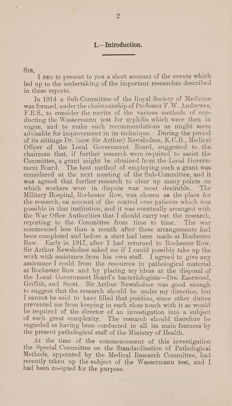 I.—Introduction.  SIR, | I BEG to present to you a short account of the events which led up to the undertaking of the important researches described in these reports. In 1914 a Sub-Committee of the Royal Society of Medicine was formed, under the chairmanship of Professor F. W. Andrewes, F.R.S., to consider the merits of the various methods of con- ducting the Wassermann test for syphilis which were then in vogue, and to make such recommendations as might seem advisable for improvement in its technique. During the period of its sittings Dr. (now Sir Arthur) Newsholme, K.C.B., Medical Officer of the Local Government Board, suggested to the chairman that, if further research were required to assist the Committee, a grant might be obtained from the Local Govern- ment Board. The best method of employing such a grant was considered at the next meeting of the Sub-Committee, and it was agreed that further research to clear up many points on which workers were in dispute was most desirable. The Military Hospital, Rochester Row, was chosen as the place for the research, on account of the control over patients which was possible in that institution, and it was eventually arranged with the War Office Authorities that I should carry out the research, reporting to the Committee from time to time. The war commenced less than a month after these arrangements had been completed and before a start had been made at Rochester Row. [arly in 1917, after I had returned to Rochester Row, Sir Arthur Newsholme asked me if I could possibly take up the work with assistance from his own staff. I agreed to give any assistance I could from the resources in pathological material at Rochester Row and by placing my ideas at the disposal of the Local Government Board’s bacteriologists—Drs. Eastwood, Griffith, and Scott. Sir Arthur Newsholme was good enough to suggest that the research should be under my direction, but I cannot be said to have filled that position, since other duties prevented me from keeping in such close touch with it as would be required of the director of an investigation into a subject of such great complexity. The research should therefore be regarded as having been conducted in all its main features by the present pathological staff of the Ministry of Health. At the time of the commencement of this investigation the Special Committee on the Standardisation of Pathological Methods, appointed by the Medical Research Committee, had recently taken up the subject of the Wassermann test, and I had been co-opted for the purpose.