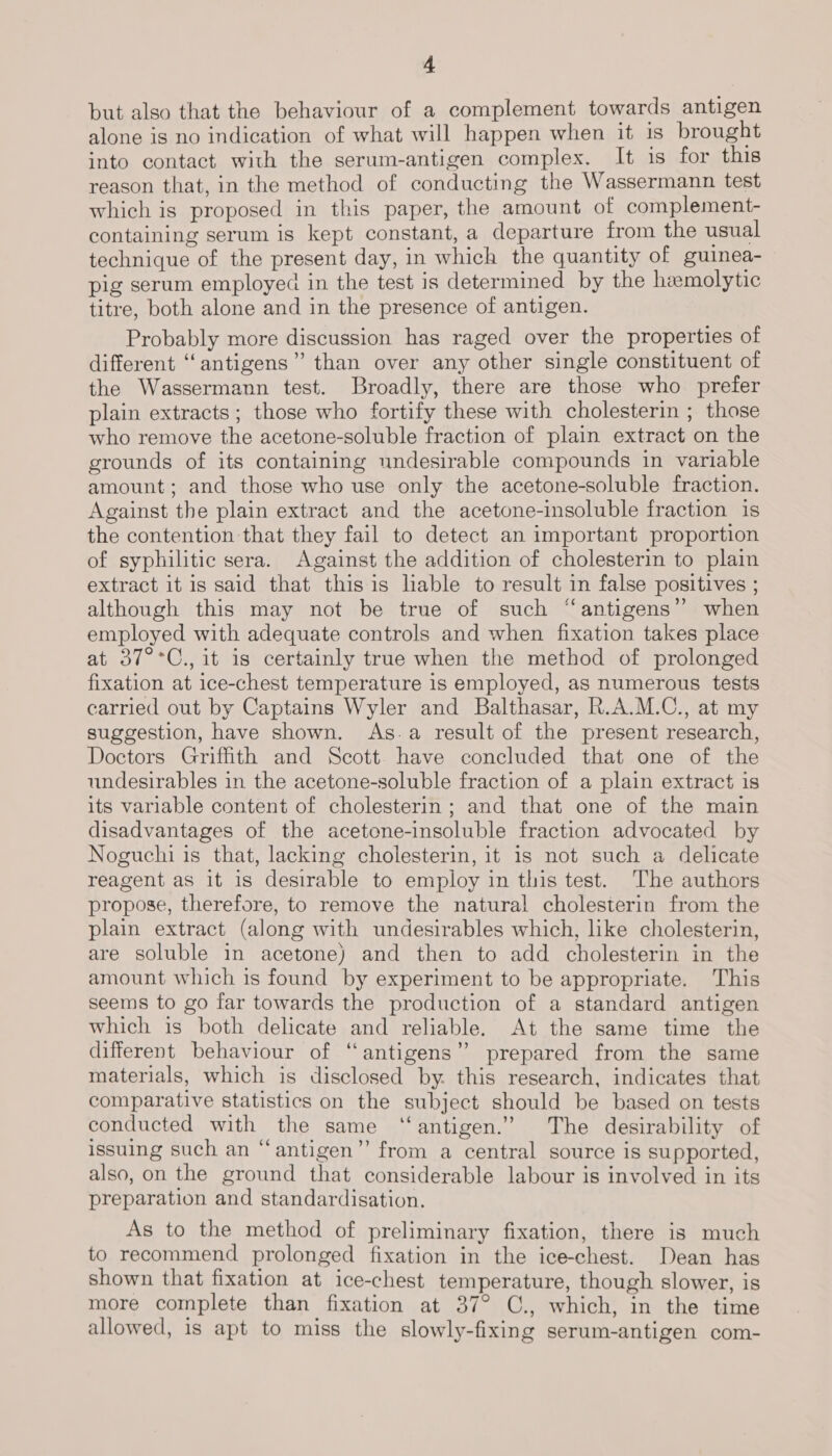 but also that the behaviour of a complement towards antigen alone is no indication of what will happen when it is brought into contact with the serum-antigen complex. It is for this reason that, in the method of conducting the Wassermann test which is proposed in this paper, the amount of complement- containing serum is kept constant, a departure from the usual technique of the present day, in which the quantity of guinea- pig serum employed in the test is determined by the hemolytic titre, both alone and in the presence of antigen. Probably more discussion has raged over the properties of different “antigens” than over any other single constituent of the Wassermann test. Broadly, there are those who prefer plain extracts; those who fortify these with cholesterin ; those who remove the acetone-soluble fraction of plain extract on the grounds of its containing undesirable compounds in variable amount; and those who use only the acetone-soluble fraction. Against the plain extract and the acetone-insoluble fraction is the contention that they fail to detect an important proportion of syphilitic sera. Against the addition of cholesterin to plain extract it is said that this is liable to result in false positives ; although this may not be true of such “antigens” when employed with adequate controls and when fixation takes place at 37°°C., it is certainly true when the method of prolonged fixation at ice-chest temperature is employed, as numerous tests carried out by Captains Wyler and Balthasar, R.A.M.C., at my suggestion, have shown. As.a result of the present research, Doctors Griffith and Scott have concluded that one of the undesirables in the acetone-soluble fraction of a plain extract is its variable content of cholesterin; and that one of the main disadvantages of the acetone-insoluble fraction advocated by Noguchi is that, lacking cholesterin, it is not such a delicate reagent as it is desirable to employ in this test. The authors propose, therefore, to remove the natural cholesterin from the plain extract (along with undesirables which, like cholesterin, are soluble in acetone) and then to add cholesterin in the amount which is found by experiment to be appropriate. This seems to go far towards the production of a standard antigen which is both delicate and reliable. At the same time the different behaviour of “antigens” prepared from the same materials, which is disclosed by. this research, indicates that comparative statistics on the subject should be based on tests conducted with the same “antigen.” The desirability of issuing such an “antigen”’ from a central source is supported, also, on the ground that considerable labour is involved in its preparation and standardisation. As to the method of preliminary fixation, there is much to recommend prolonged fixation in the ice-chest. Dean has shown that fixation at ice-chest temperature, though slower, is more complete than fixation at 37° C., which, in the time allowed, is apt to miss the slowly-fixing serum-antigen com-