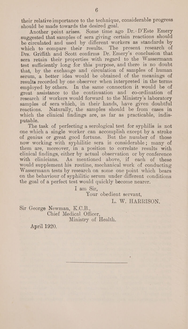 their relative importance to the technique, considerable progress should be made towards the desired goal. Another point arises. Some time ago Dr. D'Este Emery suggested that samples of sera giving certain reactions should be circulated and used by different workers as standards by which to compare their results. The present research of Drs. Griffith and Scott confirms Dr. Emery’s conclusion that sera retain their properties with regard to the Wassermann test sufficiently long for this purpose, and there is no doubt that, by the exchange and circulation of samples of human serum, a better idea would be obtained of the meanings of results recorded by one observer when interpreted in the terms employed by others. In the same connection it would be of great assistance to the continuation and co-ordination of research if workers would forward to the Ministry’s laboratory samples of sera which, in their hands, have given doubtful reactions. Naturally, the samples should be from cases in which the clinical findings are, as far as practicable, indis- putable. The task of perfecting a serological test for syphilis is not one which a single worker can accomplish except by a stroke of genius or great good fortune. But the number of those now working with syphilitic sera is considerable; many of them are, moreover, in a position to correlate results with clinical findings, either by actual observation or by conference with clinicians. As mentioned above, if each of these would supplement his routine, mechanical work of conducting Wassermann tests by research on some one point which bears on the behaviour of syphilitic serum under different conditions the goal of a perfect test would quickly become nearer. Tap oir Your obedient servant, L. W. HARRISON. Sir George Newman, K.C.B., Chief Medical Officer, Ministry of Health. April 1920.