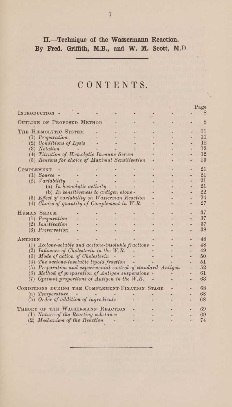 II.—Technique of the Wassermann Reaction. CONTE NPS. INTRODUCTION - NS . 7s 3 : F OUTLINE OF PROPOSED METHOD : : 4 fs THE H@Motytic System - - : . Z (1) Preparation - - - : c : (2) Conditions of Lysis - - A 2 (3) Notation - - : - - - (4) Titration of Hemolytic Immune Serum - - (5) Reasons for choice of Maximal Sensitisation - - COMPLEMENT - - - - - - - (1) Source - - - - - - - (2) Variability - - - - . (a) In hemolytic ee vey - - - . (b) In sensttiveness to antigen aione - - - (3) Effect of variability on Wasserman Reaction - - (4) Choice of quantity of Complement in W.R. - - Human SERUM - - : : : : (1) Preparation - - - : a : (2) Inactivation - - . 2 2 F (3) Preservation - - - : 3 : ANTIGEN - - - - - - - (1) Acetone-soluble and acetone-insoluble fractions - - (2) Influence of Cholesterin in the W.R. - - - (3) Mode of action of Cholesterin - - - - (4) The acetone-insoluble lipoid fraction - - - (6) Preparation and experimental contrul of standard Antigen (6) Method of preparation of Antigen suspensions - - (7) Optimal proportions of Antigen in the W.R. - - CONDITIONS DURING THE COMPLEMENT-FIXATION STAGE - (a) Temperature - : - - (b) Order of addition of biearediitis - &lt; E THEORY OF THE WASSERMANN REACTION - - - (1) Nature of the Reacting substance - - - (2) Mechanism of the Reaction - - - Page 8 11 11 12 12 13 21 21 21 22 24 27 37 37 38 48 49 50 51 52 61 63 68 68 68 69 69 74
