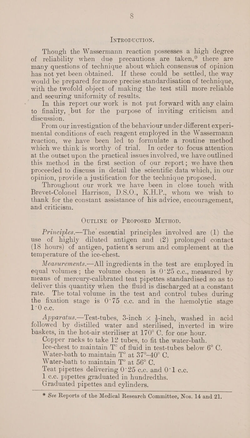 CO INTRODUCTION. Though the Wassermann reaction possesses a high degree of reliability when due precautions are taken,* there are many questions of technique about which consensus of opinion has not yet been obtained. If these could be settled, the way would be prepared for more precise standardisation of technique, with the twofold object of making the test still more reliable and securing uniformity of results. In this report our work is not put forward with any claim to finality, but for the purpose of inviting criticism and discussion. : From our investigation of the behaviour under different experi- mental conditions of each reagent employed in the Wassermann reaction, we have been led to formulate a routine method which we think is worthy of ‘trial. In order to focus attention at the outset upon the practical issues involved, we have outlined this method in the first section of our report; we have then proceeded to discuss in detail the scientific data which, in our opinion, provide a justification for the technique proposed. Throughout our work we have been in close touch with Brevet-Colonel Harrison, D.S.O., K.H.P., whom we wish to thank for the constant assistance of his advice, encouragement, and criticism. OUTLINE OF PRoPosED METHOD. Principles.—The essential principles involved are (1) the use of highiy diluted antigen and (2) prolonged contact (18 hours) of antigen, patient’s serum and complement at the temperature of the ice-chest. Measurements.—All ingredients in the test are employed in equal volumes; the volume chosen is 0°25 c.c., measured by means of mercury-calibrated teat pipettes standardised so as to deliver this quantity when the fluid is discharged at a constant rate. The total volume in the test and control tubes during a fixation stage is 0°75 c.c. and in the hemolytic stage a0) cc. Apparatus.—Test-tubes, 3-inch x 4}-inch, washed in. acid followed by distilled water and sterilised, inverted in wire baskets, in the hot-air steriliser at 170° C. for one hour. Copper racks to take 12 tubes, to fit the water-bath. Ice-chest to maintain T° of fluid in test-tubes below 6° C. Water-bath to maintain T° at 37°-40° C. Water-bath to maintain T° at 56° C. Teat pipettes delivering 0°25 e.c. and 0°1 c.c. 1 c.c. pipettes graduated in hundredths. Graduated pipettes and cylinders.  * See Reports of the Medical Research Committee, Nos. 14 and 21,