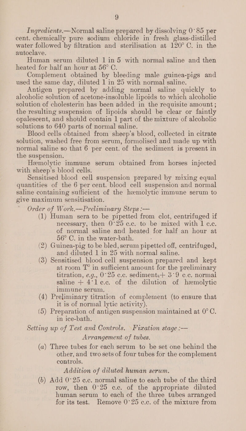 ) Ingredients.—Normal saline prepared by dissolving 0°85 per cent. chemically pure sodium chloride in fresh glass-distilled water followed by filtration and sterilisation at 120° C. in the autoclave. Human serum diluted 1 in 5 with normal saline and then heated for half an hour at 56° C. Complement obtained by bleeding male guinea-pigs and used the same day, diluted 1 in 25 with normal saline. Antigen prepared by adding normal saline quickly to alcoholic solution of acetone-insoluble lipoids to which alcoholic solution of cholesterin has been added in the requisite amount ; the resulting suspension of lipoids should be clear or faintly opalescent, and should contain 1 part of the mixture of alcoholic solutions to 640 parts of normal saline. Blood cells obtained from sheep’s blood, collected in citrate solution, washed free from serum, formolised and made up with normal saline so that 6 per cent. ‘of the sediment is present in the suspension. Hemolytic immune serum obtained from horses injected with sheep’s blood cells. Sensitised blood cell suspension prepared by mixing equal quantities of the 6 per cent. blood cell suspension and normal saline containing sufficient of the hemolytic immune serum to give maximum sensitisation. Order of Work.—Preliminary Steps :— (1) Human sera to be pipetted from clot, centrifuged if necessary, then 0°25 ¢.c. to be mixed with 1 c.c. of normal saline and heated for half an hour at 56° C. in the water-bath. (2) Guinea-pig to be bled, serum pipetted off, centrifuged, and diluted 1 in 25 with normal saline. (3) Sensitised blood cell suspension prepared and kept at room T” in sufficient amount for the preliminary titration, e.g., 0°25 c.c. sediments+ 3°9 c.c. normai saline + 4°*le.c. of the dilution of hemolytic immune serum. . (4) Preliminary titration of complement (to ensure that it is of normal lytic activity). (5) Preparation of antigen suspension maintained at. 0° C. in ice-bath. Setting up of Test and Controls. Fixation stage :— Arrangement of tubes. (a) Three tubes for each serum to be set one behind the other, and two sets of four tubes for the complement controls. Addition of diluted human serum. (b) Add 0°25 c.c. normal saline to each tube of the third row, then 0°25 cc. of the appropriate diluted human serum to each of the three tubes arranged for its test. Remove 0°25 c.c. of the mixture from