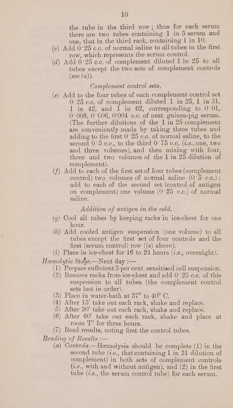 the tube in the third row; thus for each serum there are two tubes containing 1 in 5 serum and one, that in the third rack, containing 1 in 10. (c) Add 0°25 e.c. of normal saline to all tubes in the first row, which represents the serum control. (d) Add 0°25 ¢.c. of complement diluted 1 in 25 to all tubes except the two sets of complement controls (see (a)). Complement control sets. (e) Add to the four tubes of each complement control set 0°25 e.c. of complement diluted 1 in 25, 1 in 31, 1 in 42, and 1 in 62, corresponding to 0'Ol, 0°008, 0°CO6, 0°004 c.c. of neat guinea-pig serum. (The further dilutions of the 1 in 25 complement are conveniently made by taking three tubes and adding to the first 0°25 c.c. of normal saline, to the second 0°5 c.c., to the third 0°75 c.c. (2.e., one, two and three volumes), and then mixing with four, three and two volumes of the 1 in 25 dilution of complement). (f) Add to each of the first set of four tubes (complement control) two volumes of normal saline (0°5 c.c.) ; add to each of the second set (control of antigen on complement) one volume (0°25 c.c.) of normal saline. Addition of antigen in the cold. (g) Cool all tubes by keeping racks in ice-chest for one hour. (h) Add cooled antigen suspension (one volume) to all tubes except the first set of four controls and the first (serum control) row ((c) above). (1) Place in ice-chest for 16 to 24 hours (v.e., overnight). Hemolytic Stage.—Next day :— (1) Prepare sufhcient 3 per cent. sensitised cell suspension. (2) Remove racks from ice-chest and add 0°25 c.c. of this suspension to all tubes (the complement control sets last in order). (3) Place in water-bath at 37° to 40° C. (4) After 15’ take out each rack, shake and replace. ‘5) After 30° take out each rack, shake and replace. (6) After 60° take out each rack, shake and place at room T° for three hours. (7) Read results, noting first the control tubes. Reading of Results :— (a) Controls —Hemolysis should be complete (1) in the second tube (2.e., that containing 1 in 31 dilution of complement) in both sets of complement controls (2.e., with and without antigen), and (2) in the first — tube (2.e., the serum control tube) for each serum.