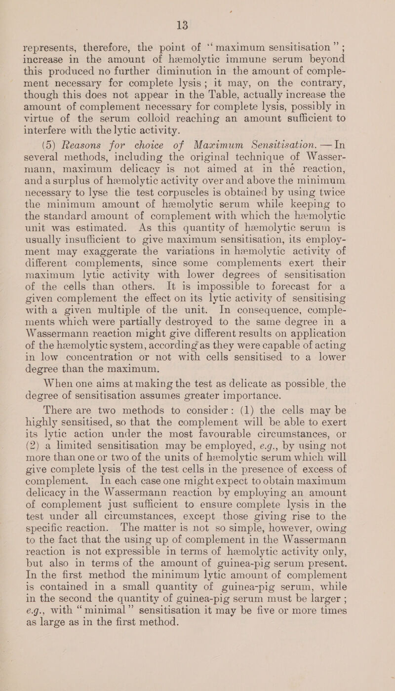 represents, therefore, the point of ‘‘maximum sensitisation ”’ ; increase in the amount of hemolytic immune serum beyond this produced no further diminution in the amount of comple- ment necessary for complete lysis; it may, on the contrary, though this does not appear in the Table, actually increase the amount of complement necessary for complete lysis, possibly in virtue of the serum colloid reaching an amount sufficient to interfere with the lytic activity. (5) Reasons for choice of Maximum Sensitisation. — In several methods, including the original technique of Wasser- mann, maximum delicacy is not aimed at in the reaction, and asurplus of hemolytic activity over and above the minimum necessary to lyse the test corpuscles is obtained by using twice the minimum amount of hemolytic serum while keeping to the standard amount of complement with which the hemolytic unit was estimated. As this quantity of hemolytic serum is usually insufficient to give maximum sensitisation, its employ- ment may exaggerate the variations in hemolytic activity of different complements, since some complements exert their maximum lytic activity with lower degrees of sensitisation of the cells than others. It is impossible to forecast for a given complement the effect on its lytic activity of sensitising with a given multiple of the unit. In consequence, comple- ments which were partially destroyed to the same degree in a Wassermann reaction might give different results on application of the hemolytic system, according as they were capable of acting in low concentration or not with cells sensitised to a lower degree than the maximum. When one aims at making the test as delicate as possible, the degree of sensitisation assumes greater importance. There are two methods to consider: (1) the cells may be highly sensitised, so that the complement will be able to exert its lytic action under the most favourable circumstances, or (2) a hmited sensitisation may be employed, e.g., by using not more than one or two of the units of hemolytic serum which will give complete lysis of the test cells in the presence of excess of complement. In each case one might expect to obtain maximum delicacy in the Wassermann reaction by employing an amount of complement just sufficient to ensure complete lysis in the test under all circumstances, except those giving rise to the specific reaction. ‘The matter is not so simple, however, owing to the fact that the using up of complement in the Wassermann reaction is not expressible in terms of hemolytic activity only, but also in terms of the amount of guinea-pig serum present. In the first method the minimum lytic amount of complement is contained in a small quantity of guinea-pig serum, while in the second the quantity of guinea-pig serum must be larger ; e.g., with “minimal” sensitisation it may be five or more times as large as in the first method.