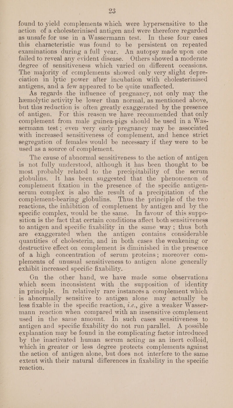 found to yield complements which were hypersensitive to the action of a cholesterinised antigen and were therefore regarded as unsafe for use in a Wassermann test. In these four cases this characteristic was found to be persistent on repeated examinations during a full year. An autopsy made upon one failed to reveal any evident disease. Others showed a moderate degree of sensitiveness which varied on. different occasions. The majority of complements showed only very slight depre- ciation in lytic power after incubation with cholesterinised antigens, and a few appeared to be quite unaffected. As regards the influence of pregnancy, not only may the heemolytic activity be lower than normal, as mentioned above, but this reduction 1s often greatly exaggerated by the presence of antigen. for this reason we have recommended that only complement from male guinea-pigs should be used in a Was- sermann test; even very early pregnancy may be associated with increased sensitiveness of complement, and hence strict segregation of females would be necessary if they were to be used as a source of complement. The cause of abnormal sensitiveness to the action of antigen is not fully understood, although it has been thought to be most probably related to the precipitability of the serum globulins. It has been suggested that the phenomenon of complement fixation in the presence of the specific antigen- serum complex is also the result of a precipitation of the complement-bearing globulins. Thus the principle of the two reactions, the inhibition of complement by antigen and by the specific complex, would be the same. In favour of this suppo- sition is the fact that certain conditions affect both sensitiveness to antigen and specific fixability in the same way; thus both are exaggerated when the antigen contains considerable quantities of cholesterin, and in both cases the weakening or destructive effect on complement is diminished in the presence of a high concentration of serum proteins; moreover com-_ plements of unusual sensitiveness to antigen alone generally exhibit increased specific fixability. On the other hand, we have made some observations which seem inconsistent with the supposition of identity in principle. In relatively rare instances a complement which ‘is abnormally sensitive to antigen alone may actually be less fixable in the specific reaction, 2.¢., give a weaker Wasser- mann reaction when compared with an insensitive complement used in the same amount. In such cases sensitiveness to antigen and specific fixability do not run parallel. &lt;A possible explanation may be found in the complicating factor introduced by the inactivated human serum acting as an inert colloid, which in greater or less degree protects complements against the action of antigen alone, but does not interfere to the same extent with their natural differences in fixability in the specific reaction.